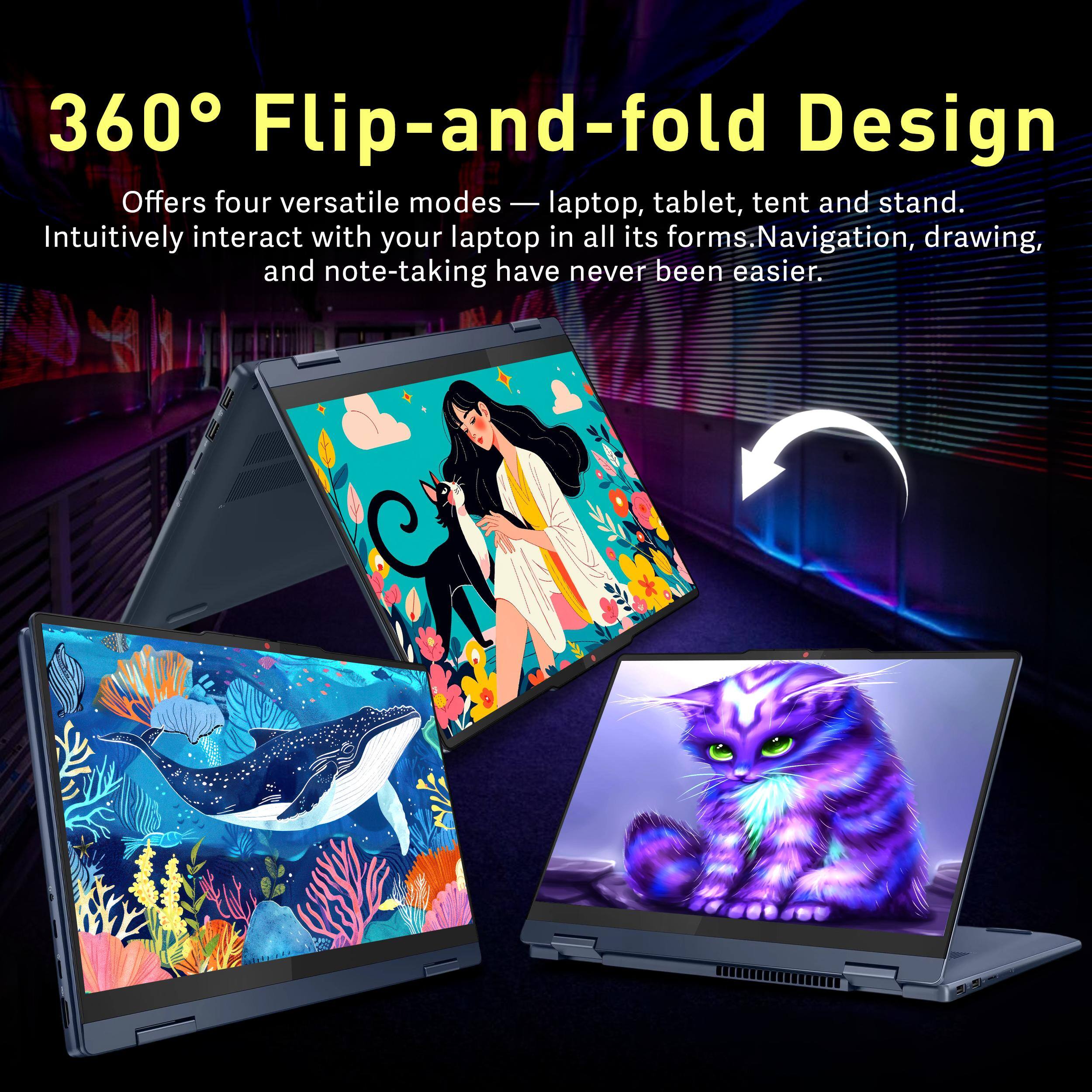 360° Flip-and-fold Design  
Offers four versatile modes — laptop, tablet, tent and stand.  
Intuitively interact with your laptop in all its forms. Navigation, drawing, and note-taking have never been easier.