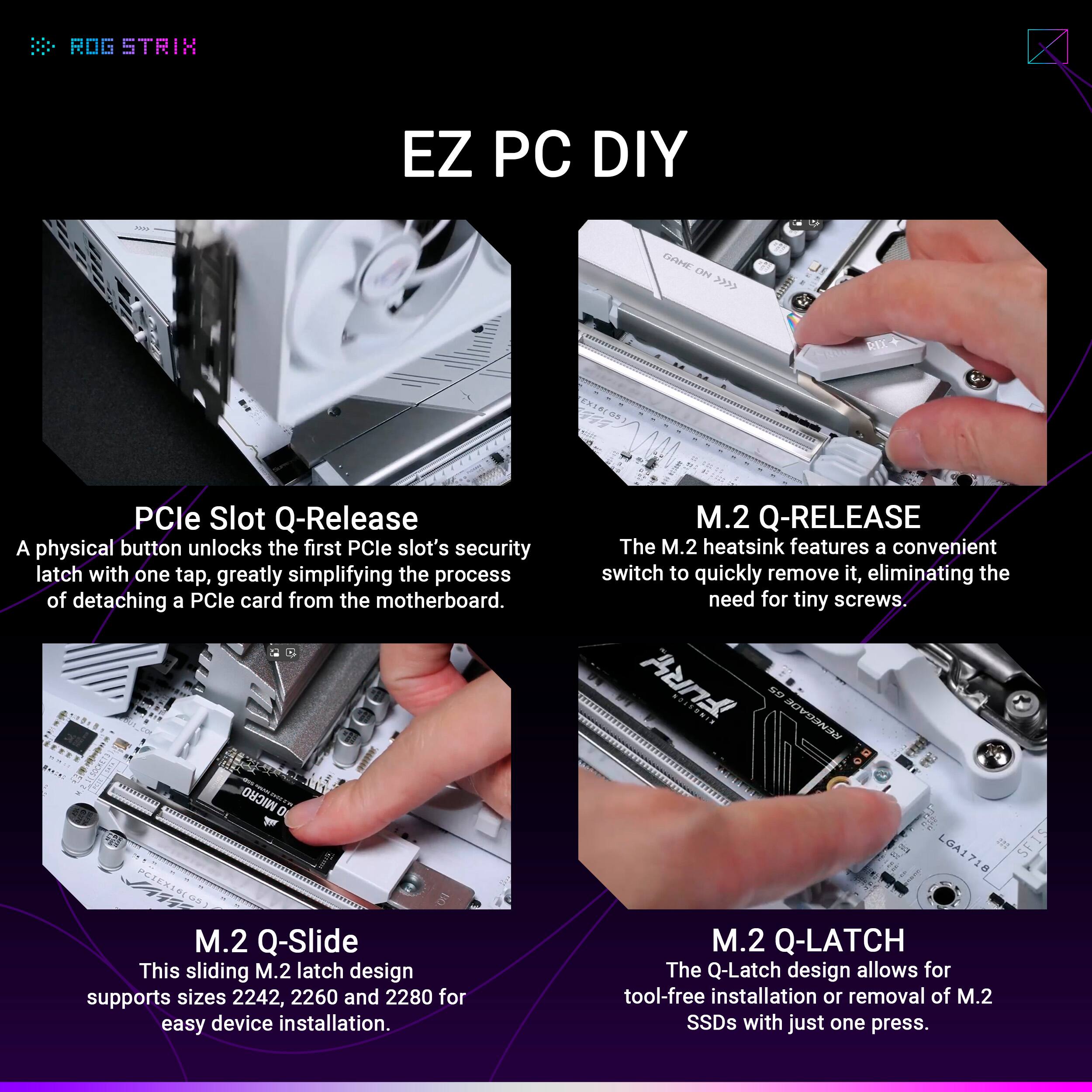 ROG STRIX EZ PC DIY

PCIe Slot Q-Release
A physical button unlocks the first PCIe slot's security latch with one tap, greatly simplifying the process of detaching a PCIe card from the motherboard.

M.2 Q-RELEASE
The M.2 heatsink features a convenient switch to quickly remove it, eliminating the need for tiny screws.

M.2 Q-Slide
This sliding M.2 latch design supports sizes 2242, 2260 and 2280 for easy device installation.

M.2 Q-LATCH
The Q-Latch design allows for tool-free installation or removal of M.2 SSDs with just one press.
