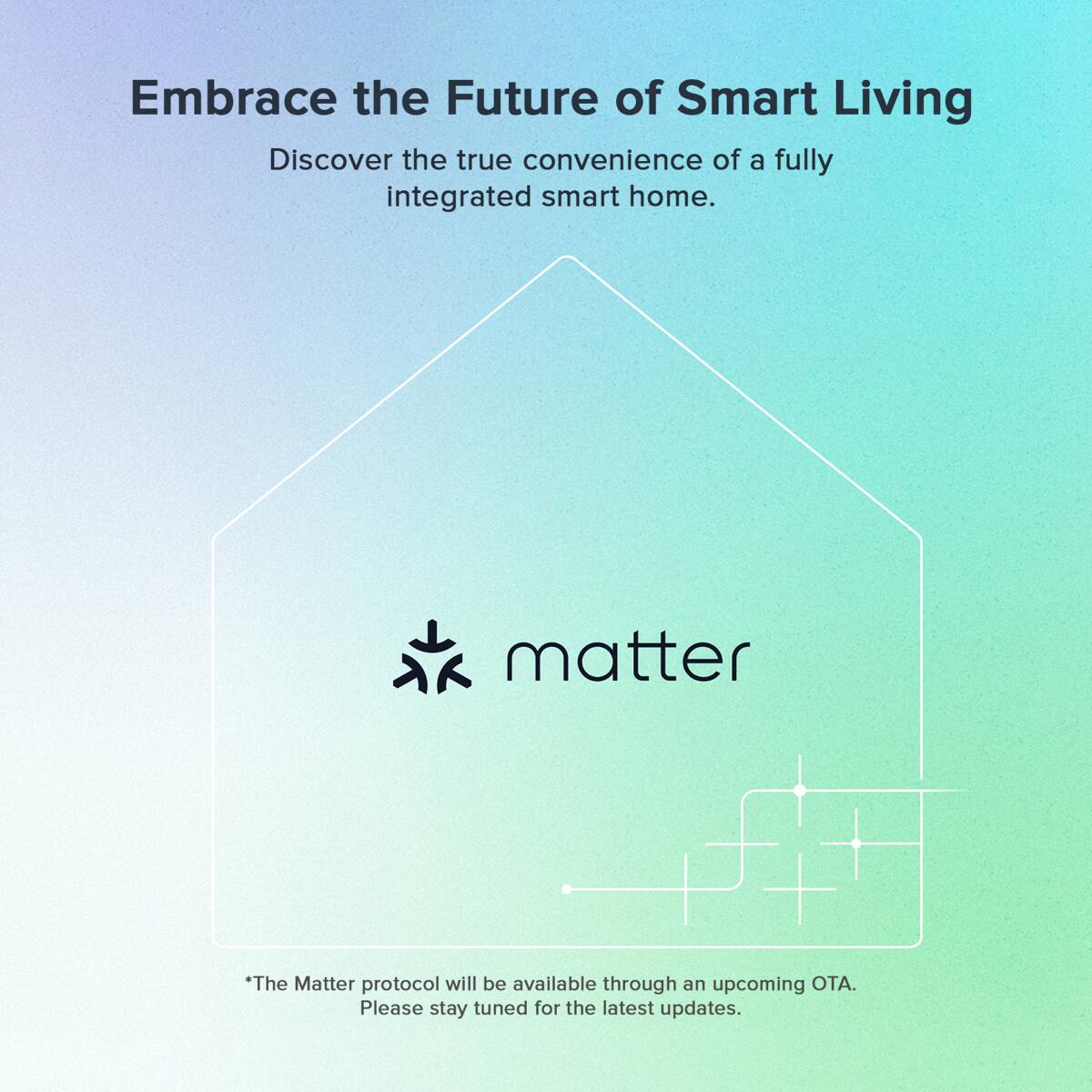 Embrace the Future of Smart Living

Discover the true convenience of a fully integrated smart home.

matter

*The Matter protocol will be available through an upcoming OTA. Please stay tuned for the latest updates.