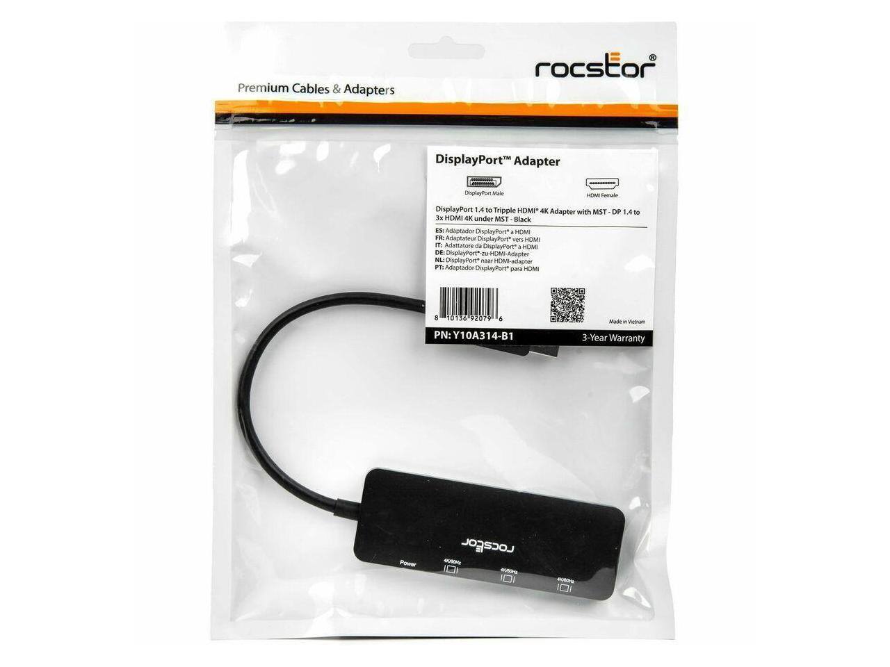 Premium Cables & Adapters  
roCstor DisplayPort Adapter  
DisplayPort Male to HDMI Female  
DisplayPort 1.4 to Triple HDMI™ 4K Adapter with MST  
OP: 4K HDMI 4K under MST  
Black  
ES: Adaptador DisplayPort a HDMI  
FR: Adaptateur DisplayPort vers HDMI  
IT: Adattatore da DisplayPort a HDMI  
NL: DisplayPort-zu-HDMI-Adapter  
DE: DisplayPort™ zu HDMI-Adapter  
PT: Adaptor DisplayPort™ para HDMI  
C: Adaptador DisplayPort para HDMI  
PN: Y10A314-B1  
Made in Vietnam  
3-Year Warranty  

DisplayPort™ Adapter  
DisplayPort Male  
HDMI Female  
3x HDMI 4K under MST - Black  
ES: Adaptador DisplayPort a HDMI  
FR: Adaptateur DisplayPort vers HDMI  
IT: Adattatore da DisplayPort a HDMI  
NL: DisplayPort-zu-HDMI-Adapter  
DE: DisplayPort™ zu HDMI-Adapter  
PT: Adaptor DisplayPort™ para HDMI  
C: Adaptador DisplayPort para HDMI  
PN: Y10A314-B1  
Made in Vietnam  
3-Year Warranty