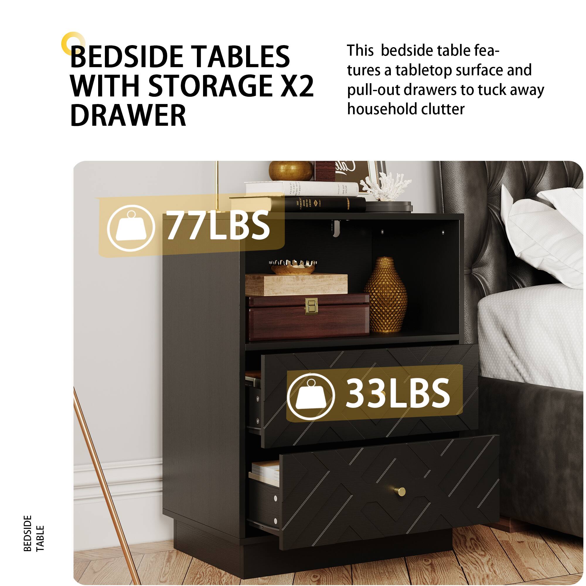 BEDSIDE TABLES WITH STORAGE X2 DRAWER
This bedside table features a tabletop surface and pull-out drawers to tuck away household clutter
77LBS
33LBS
BEDSIDE TABLE