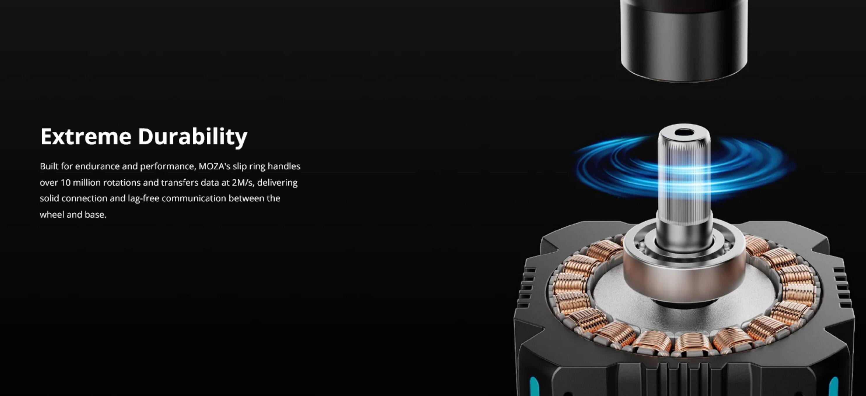 Extreme Durability

Built for endurance and performance, MOZA's slip ring handles over 10 million rotations and transfers data at 2M/s, delivering solid connection and lag-free communication between the wheel and base.