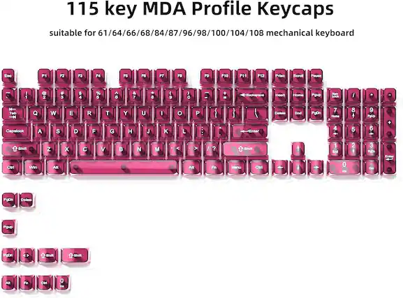 115 key MDA Profile Keycaps suitable for 61/64/66/68/84/87/96/98/100/104/108 mechanical keyboard
Esc F1 F2 F3 F4 F5 F6 F7 F8 F9 F10 F11 F12 Prtsc Scroll Pause
1 2 # 3 $ 4 % 5 6 & 7 * 8 ( 9 ) 0 Backspace Insert Home Pgup Num Lock / Tab Capslock Q W E R T Y U I O P : L Enter Delete End PgDn 7 8 9 4 5 6 1 2 3
Shift Ctr Win Z X C V B N M > Alt / ? Fn Shift Menu Ctrl
PgDn Delete Pgup