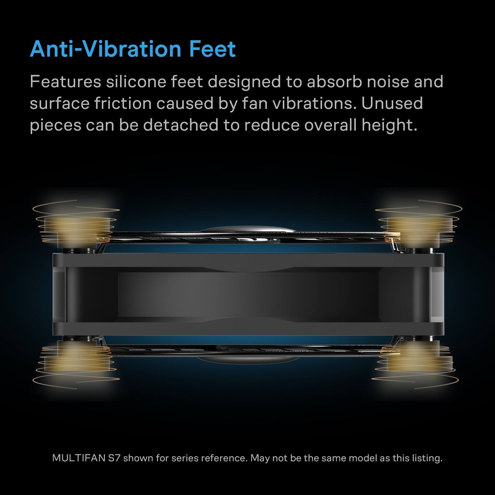 Anti-Vibration Feet

Features silicone feet designed to absorb noise and surface friction caused by fan vibrations. Unused pieces can be detached to reduce overall height.

MULTIFAN S7 shown for series reference. May not be the same model as this listing.