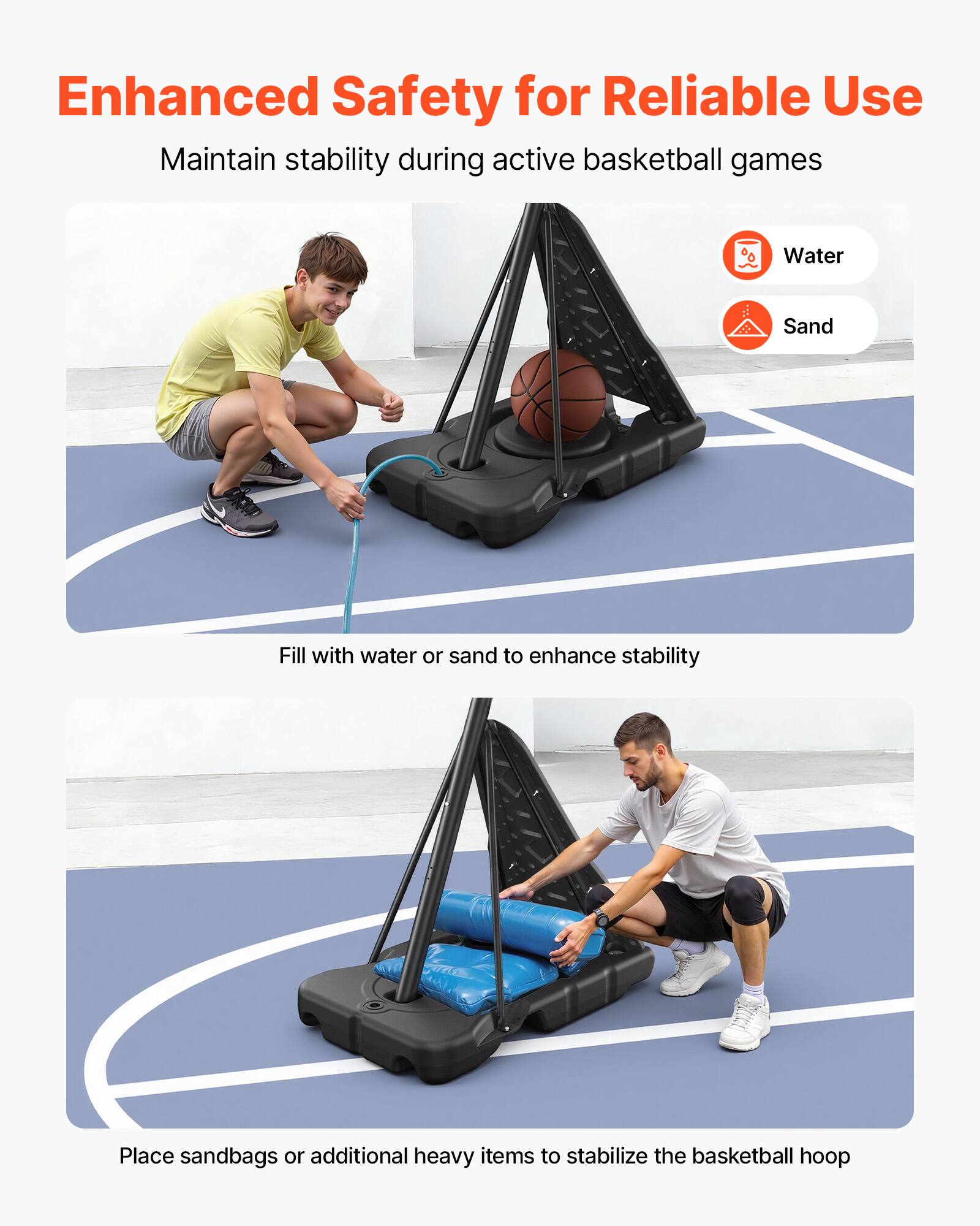 Enhanced Safety for Reliable Use  
Maintain stability during active basketball games  

Water  
Sand  

Fill with water or sand to enhance stability  

Place sandbags or additional heavy items to stabilize the basketball hoop