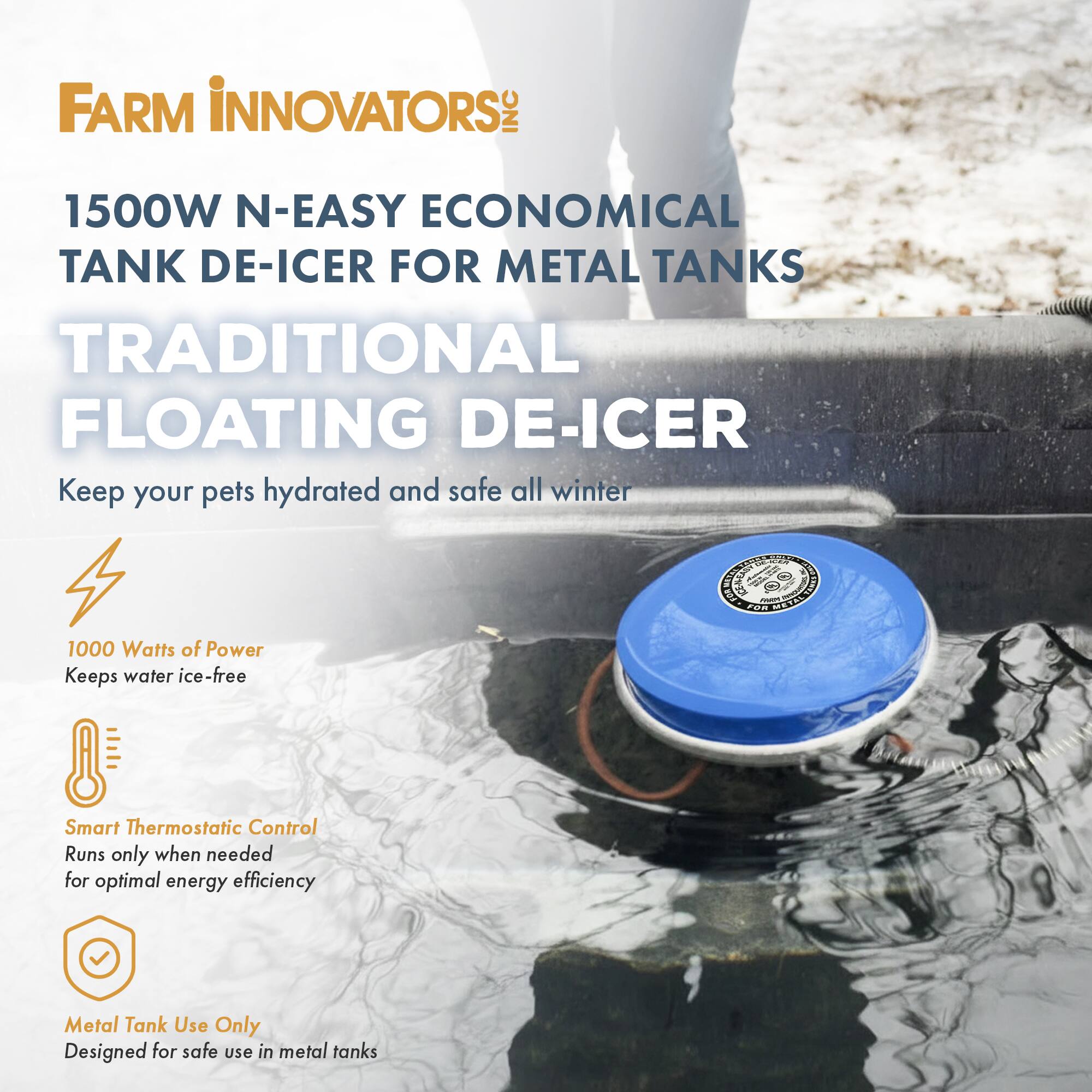FARM INNOVATORS INC  
1500W N-EASY ECONOMICAL TANK DE-ICER FOR METAL TANKS  
TRADITIONAL FLOATING DE-ICER  

Keep your pets hydrated and safe all winter  

1000 Watts of Power  
Keeps water ice-free  

Smart Thermostatic Control  
Runs only when needed for optimal energy efficiency  

Metal Tank Use Only  
Designed for safe use in metal tanks