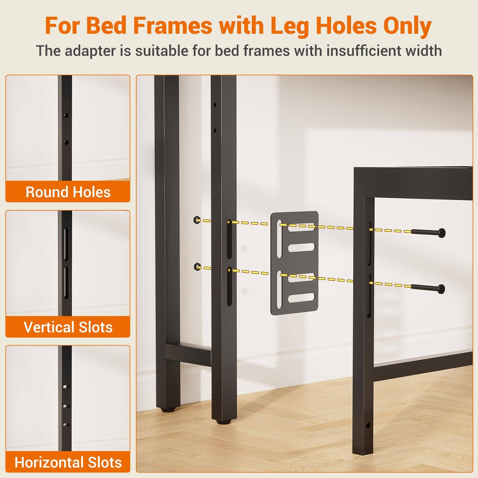 For Bed Frames with Leg Holes Only  
The adapter is suitable for bed frames with insufficient width  

Round Holes  
Vertical Slots  
Horizontal Slots