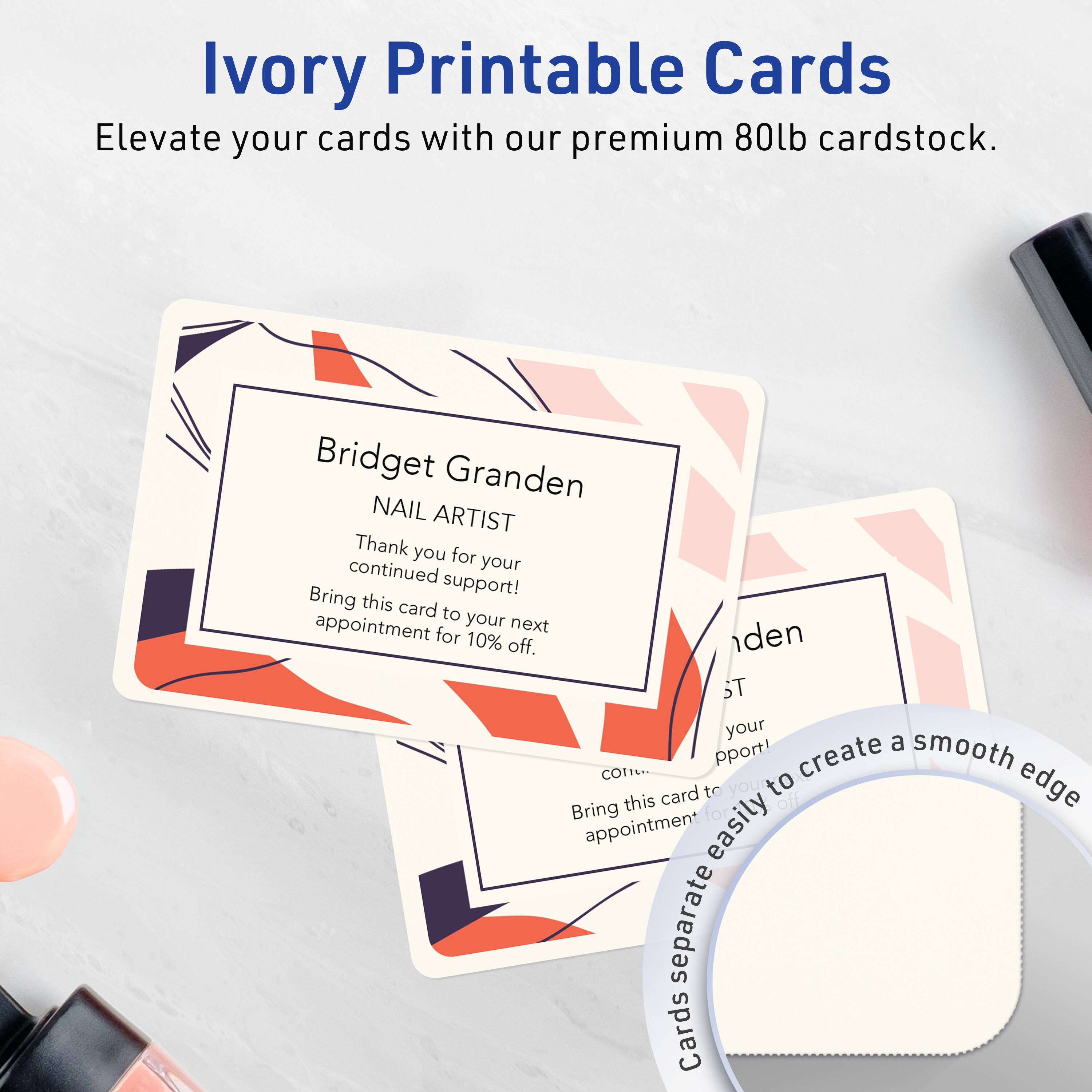 Ivory Printable Cards  
Elevate your cards with our premium 80lb cardstock.

Bridget Granden  
NAIL ARTIST  
Thank you for your continued support!  
Bring this card to your next appointment for 10% off.

Create a smooth edge  
Bring this card to your appointment  
Cards separate easily