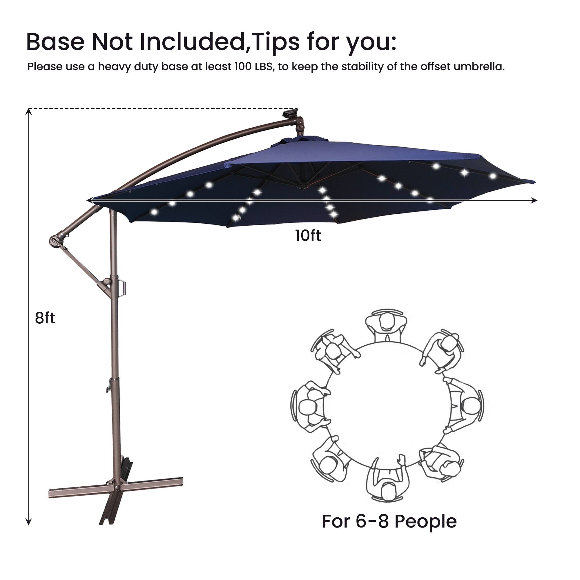 Base Not Included, Tips for you:  
Please use a heavy duty base at least 100 LBS, to keep the stability of the offset umbrella.  
10ft 8ft  
For 6-8 People