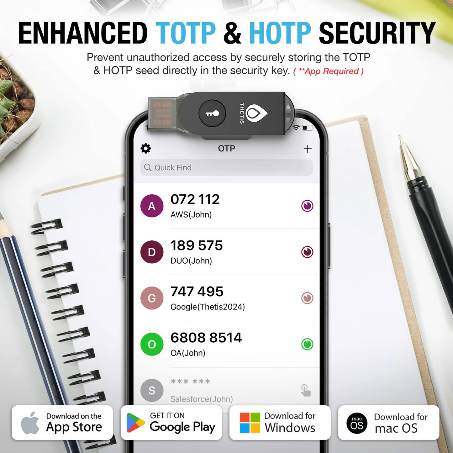 ENHANCED TOTP & HOTP SECURITY

Prevent unauthorized access by securely storing the TOTP & HOTP seed directly in the security key. (*App Required)

Quick Find
- A 072 112 (AWS (John))
- D 189 575 (DUO (John))
- G 747 495 (Google (Thetis2024))
- O 6808 8514 (OA (John))
- S (Salesforce (John))

Download on the App Store
GET IT ON Google Play
Download for Windows
Download for macOS