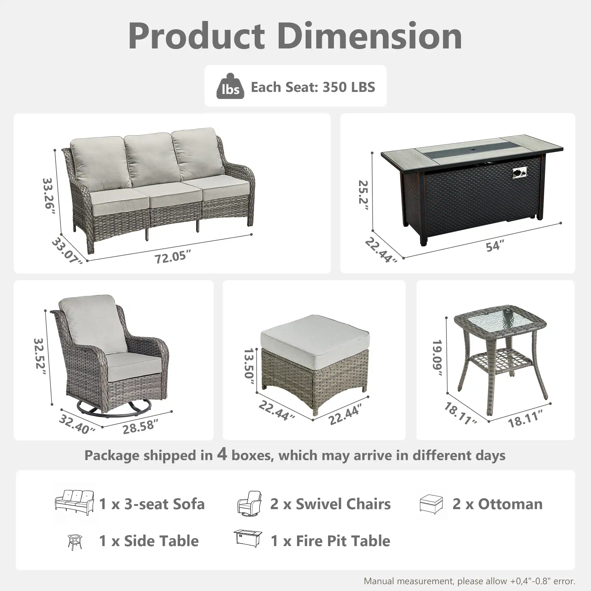 Product Dimension

Each Seat: 350 LBS

- Sofa: 33.26" x 33.07" x 72.05"
- Swivel Chair: 32.52" x 25.2" x 32.40"
- Ottoman: 22.44" x 22.44" x 13.50"
- Side Table: 19.09" x 18.11" x 18.11"
- Fire Pit Table: 25.2" x 22.44" x 54"

Package shipped in 4 boxes, which may arrive in different days

- 1 x 3-seat Sofa
- 2 x Swivel Chairs
- 2 x Ottoman
- 1 x Side Table
- 1 x Fire Pit Table

Manual measurement, please allow +0.4"-0.8" error.