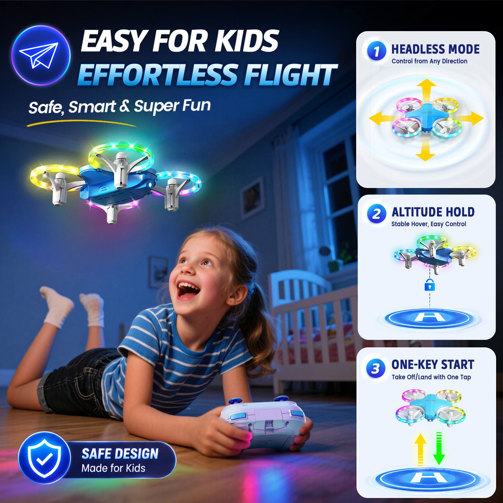 EASY FOR KIDS EFFORTLESS FLIGHT  
Safe, Smart & Super Fun

1. HEADLESS MODE  
Control from Any Direction

2. ALTITUDE HOLD  
Stable Hover, Easy Control

3. ONE-KEY START  
Take Off/Land with One Tap

SAFE DESIGN  
Made for Kids