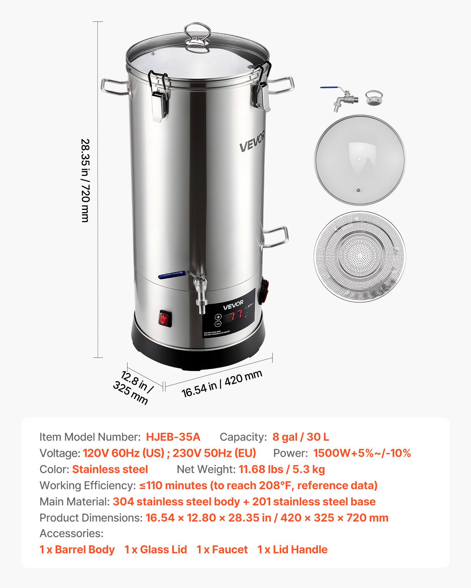 28.35 in / 720 mm  
VEVOR  
VEVOR 77  
12.8 in / 325 mm  
420 mm / 16.54 in  

Item Model Number: HJEB-35A  
Capacity: 8 gal / 30 L  
Voltage: 120V 60Hz (US); 230V 50Hz (EU)  
Power: 1500W+5%~/-10%  
Color: Stainless steel  
Net Weight: 11.68 lbs / 5.3 kg  
Working Efficiency: 110 minutes (to reach 208F, reference data)  
Main Material: 304 stainless steel body + 201 stainless steel base  
Product Dimensions: 16.54 X 12.80 x 28.35 in / 420 X 325 x 720 mm  
Accessories: 1 X Barrel Body, 1 X Glass Lid, 1 X Faucet, 1 X Lid Handle