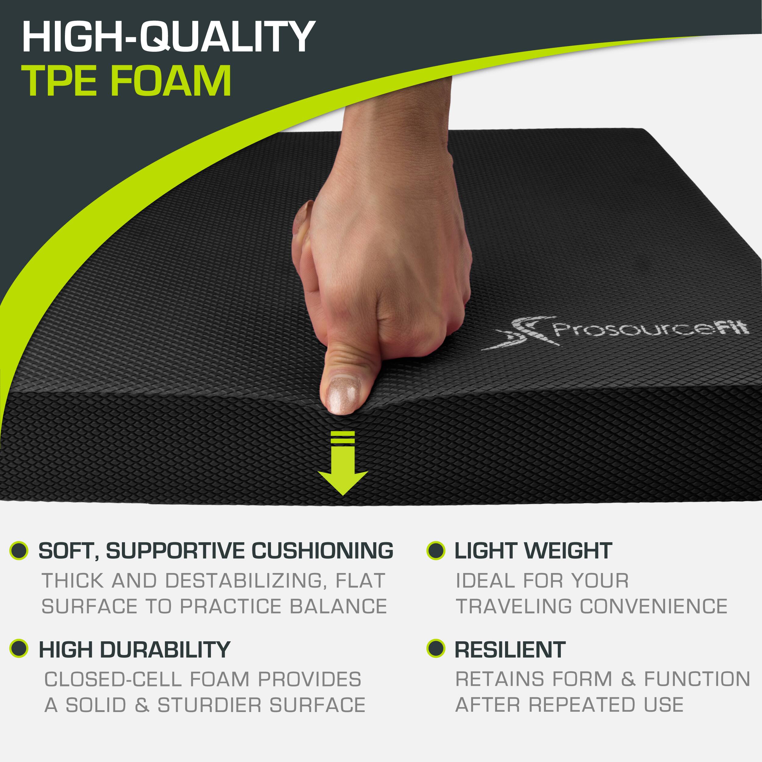 HIGH-QUALITY TPE FOAM Prosourcefit

SOFT, SUPPORTIVE CUSHIONING
THICK AND DESTABILIZING, FLAT SURFACE TO PRACTICE BALANCE
HIGH DURABILITY
CLOSED-CELL FOAM PROVIDES A SOLID & STURDIER SURFACE
LIGHT WEIGHT
IDEAL FOR YOUR TRAVELING CONVENIENCE
RESILIENT
RETAINS FORM & FUNCTION AFTER REPEATED USE