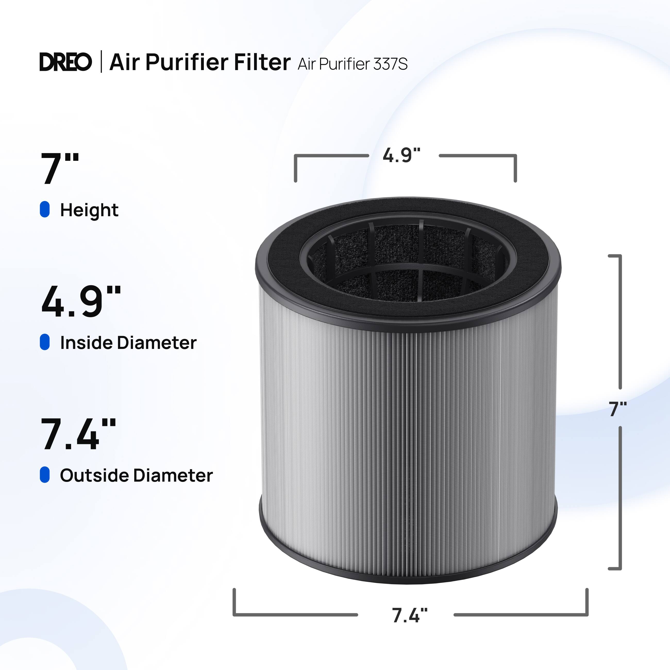 DREO | Air Purifier Filter Air Purifier 337S  
7" Height  
4.9" Inside Diameter  
7.4" Outside Diameter