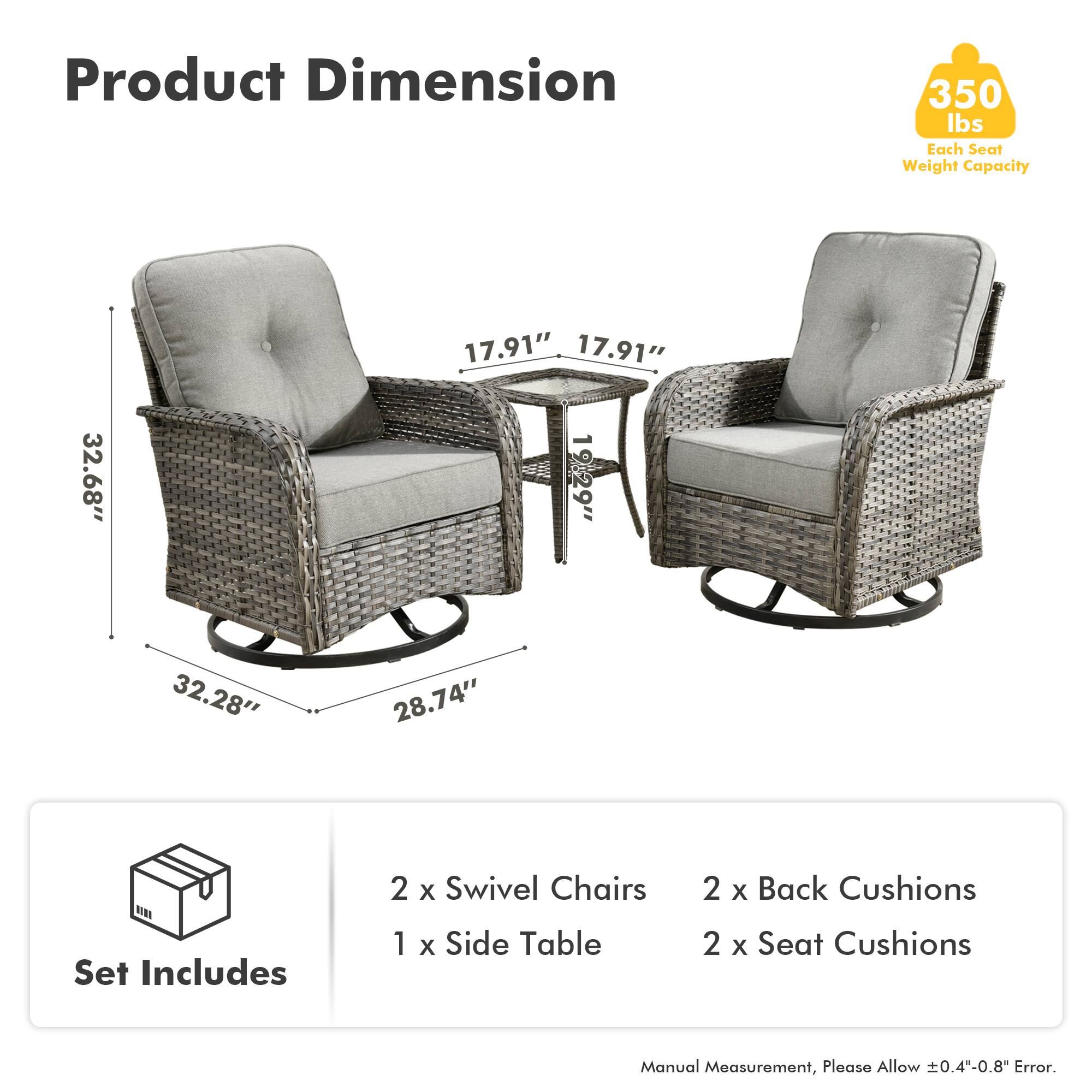 Product Dimension  
350 lbs Each Seat Weight Capacity  

Set Includes  
2 x Swivel Chairs  
1 x Side Table  
2 x Back Cushions  
2 x Seat Cushions  

Manual Measurement, Please Allow ±0.4"-0.8" Error.