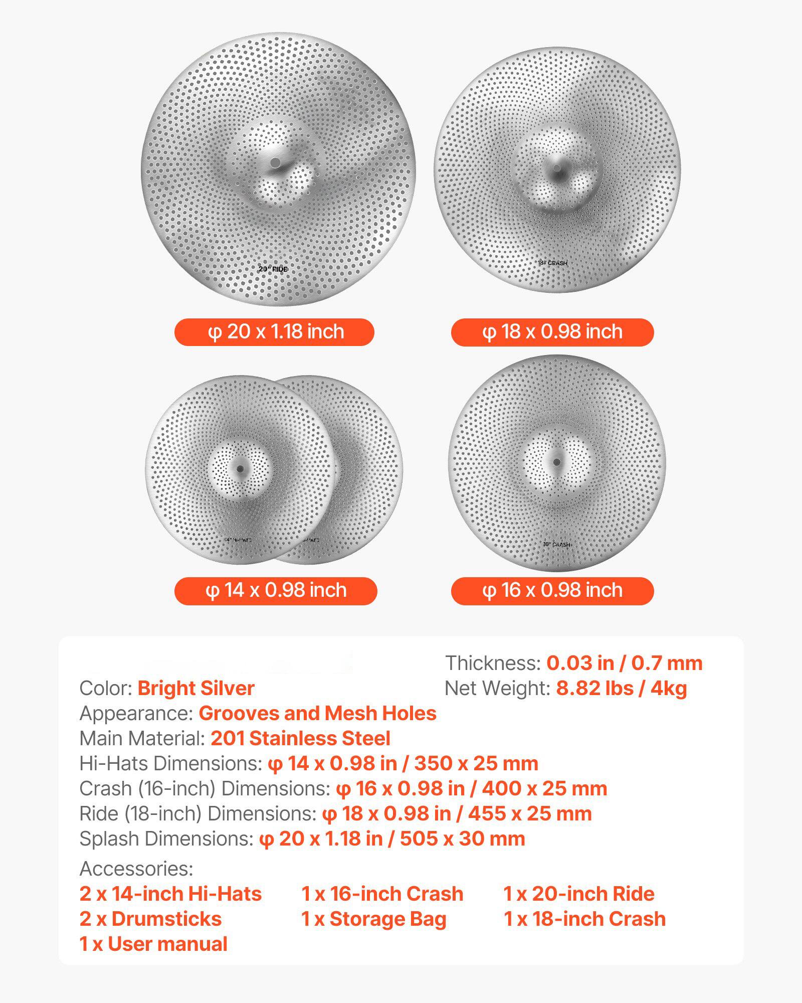 - **Color:** Bright Silver
- **Appearance:** Grooves and Mesh Holes
- **Main Material:** 201 Stainless Steel
- **Thickness:** 0.03 in / 0.7 mm
- **Net Weight:** 8.82 lbs / 4kg

**Dimensions:**
- **Hi-Hats:** 14 x 0.98 in / 350 x 25 mm
- **Crash (16-inch):** 16 x 0.98 in / 400 x 25 mm
- **Ride (18-inch):** 18 x 0.98 in / 455 x 25 mm
- **Splash:** 20 x 1.18 in / 505 x 30 mm

**Accessories:**
- 2 x 14-inch Hi-Hats
- 1 x 16-inch Crash
- 1 x 20-inch Ride
- 2 x Drumsticks
- 1 x Storage Bag
- 1 x 18-inch Crash
- 1 x User manual