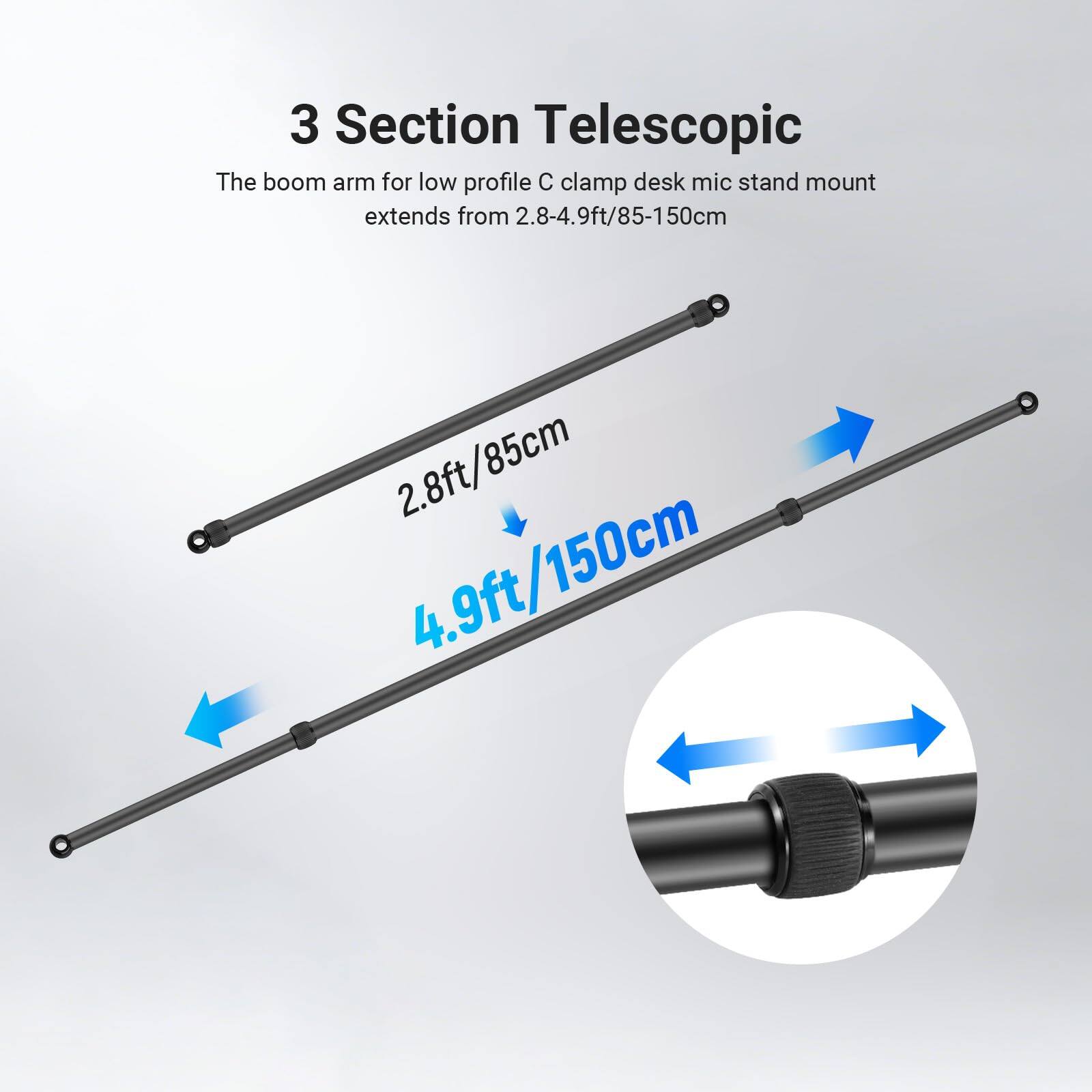 3 Section Telescopic  
The boom arm for low profile C clamp desk mic stand mount extends from 2.8-4.9ft/85-150cm  
2.8ft/85cm  
4.9ft/150cm