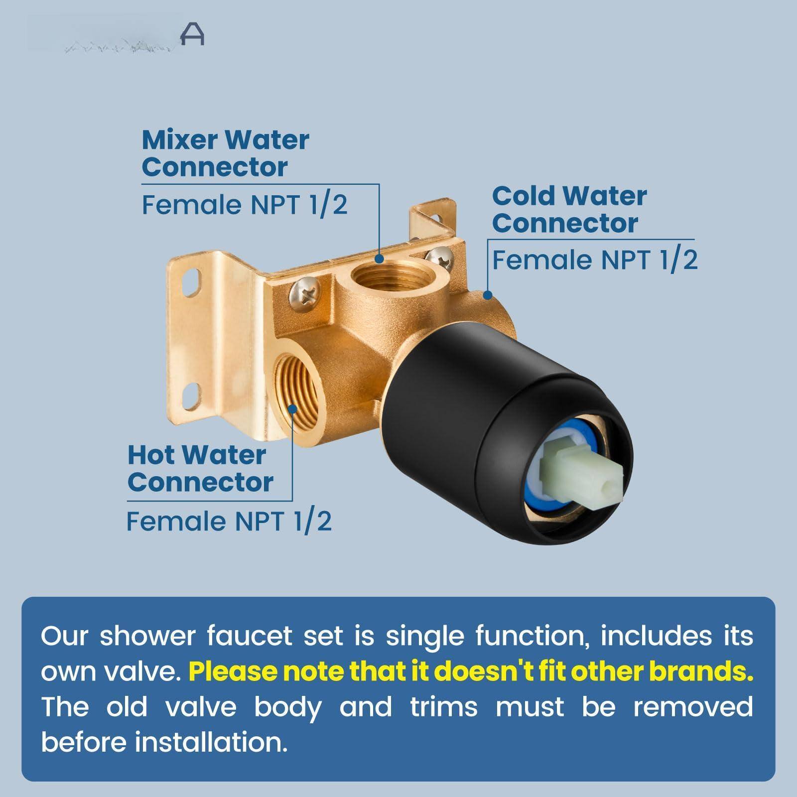 Mixer Water Connector  
Female NPT 1/2  

Cold Water Connector  
Female NPT 1/2  

Hot Water Connector  
Female NPT 1/2  

Our shower faucet set is single function, includes its own valve. Please note that it doesn't fit other brands. The old valve body and trims must be removed before installation.