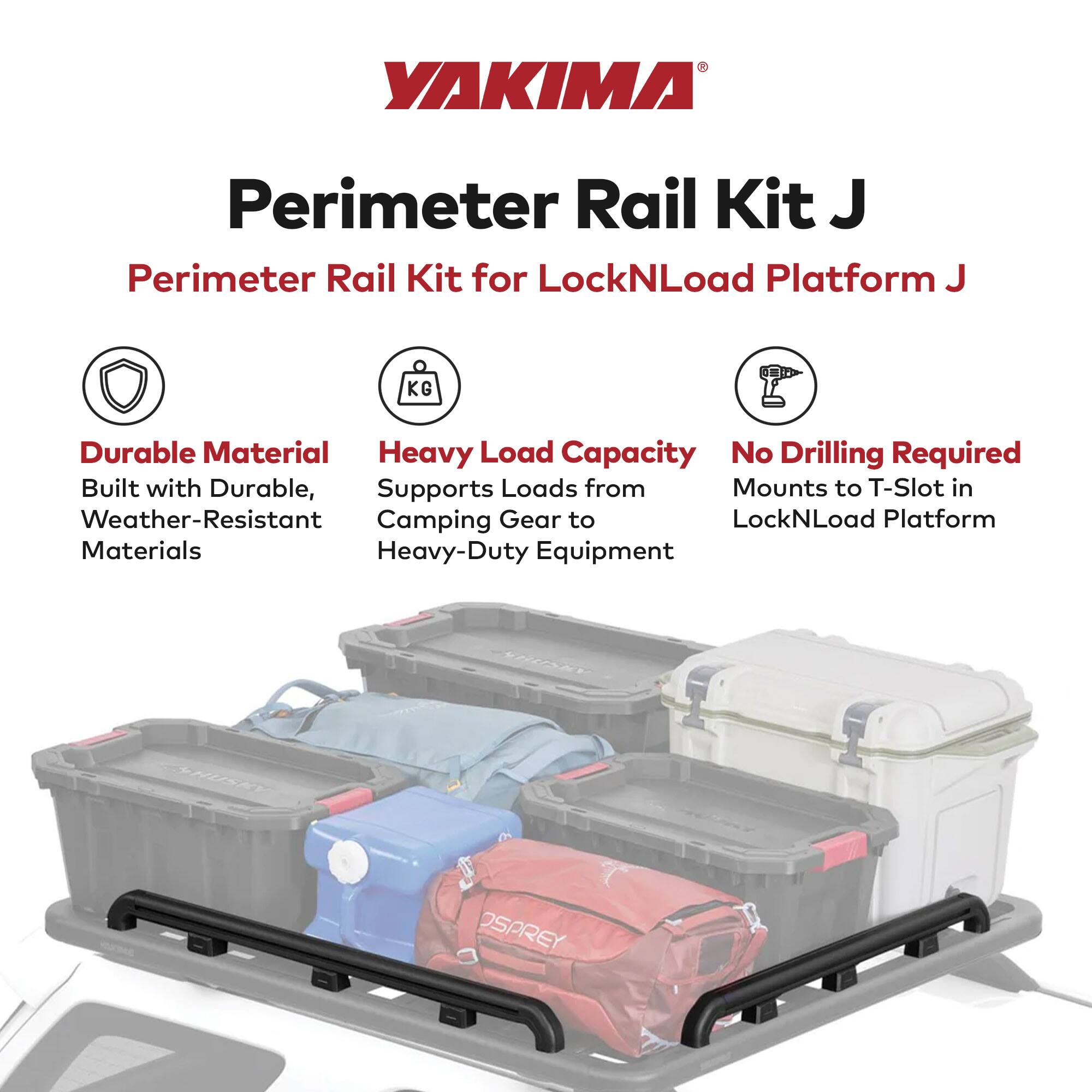 YAKIMA®  
Perimeter Rail Kit J  
Perimeter Rail Kit for LockNLoad Platform J  

- Durable Material  
  Built with Durable, Weather-Resistant Materials  

- Heavy Load Capacity  
  Supports Loads from Camping Gear to Heavy-Duty Equipment  

- No Drilling Required  
  Mounts to T-Slot in LockNLoad Platform