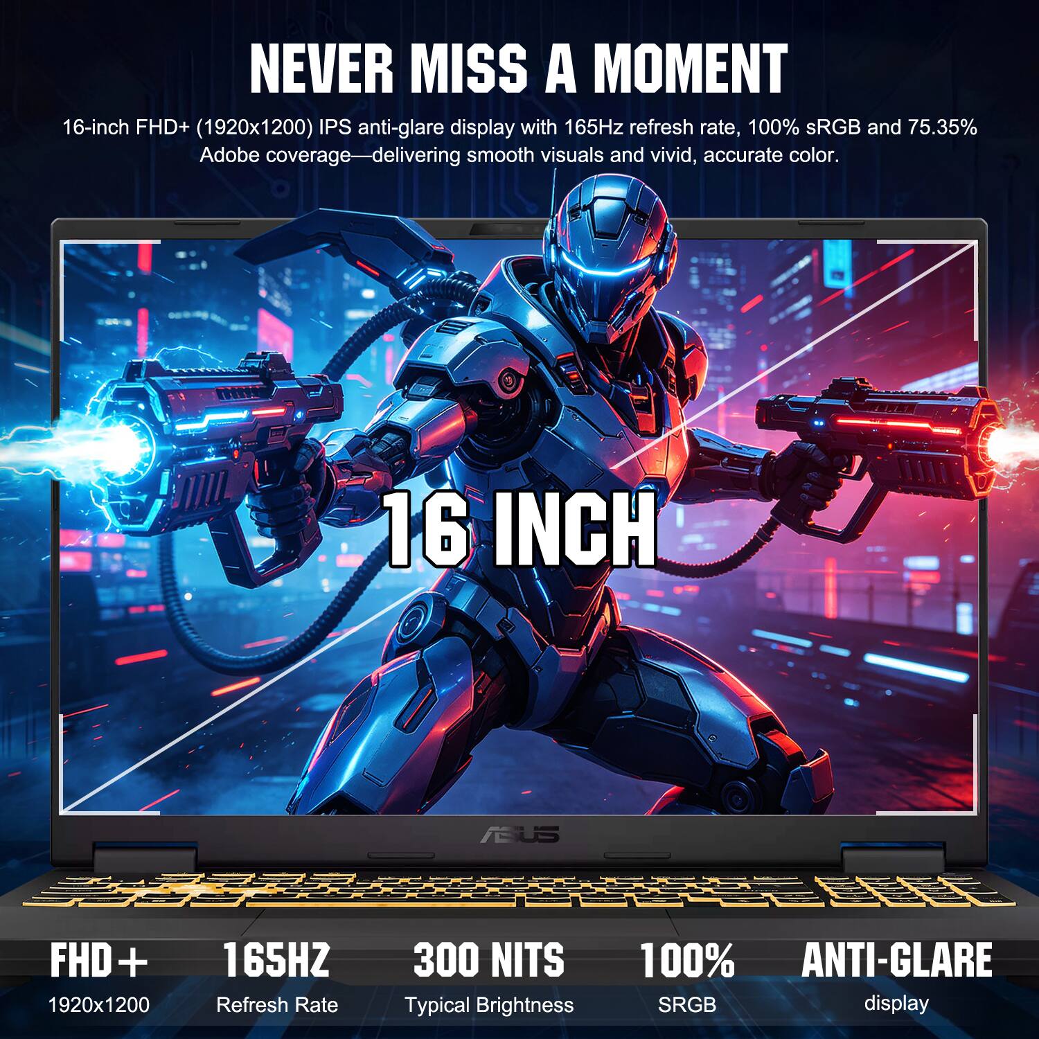 NEVER MISS A MOMENT

16-inch FHD+ (1920x1200) IPS anti-glare display with 165Hz refresh rate, 100% sRGB and 75.35% Adobe coverage—delivering smooth visuals and vivid, accurate color.

16 INCH

FHD+ 165HZ 300 NITS 100% ANTI-GLARE

1920x1200 Refresh Rate Typical Brightness sRGB display