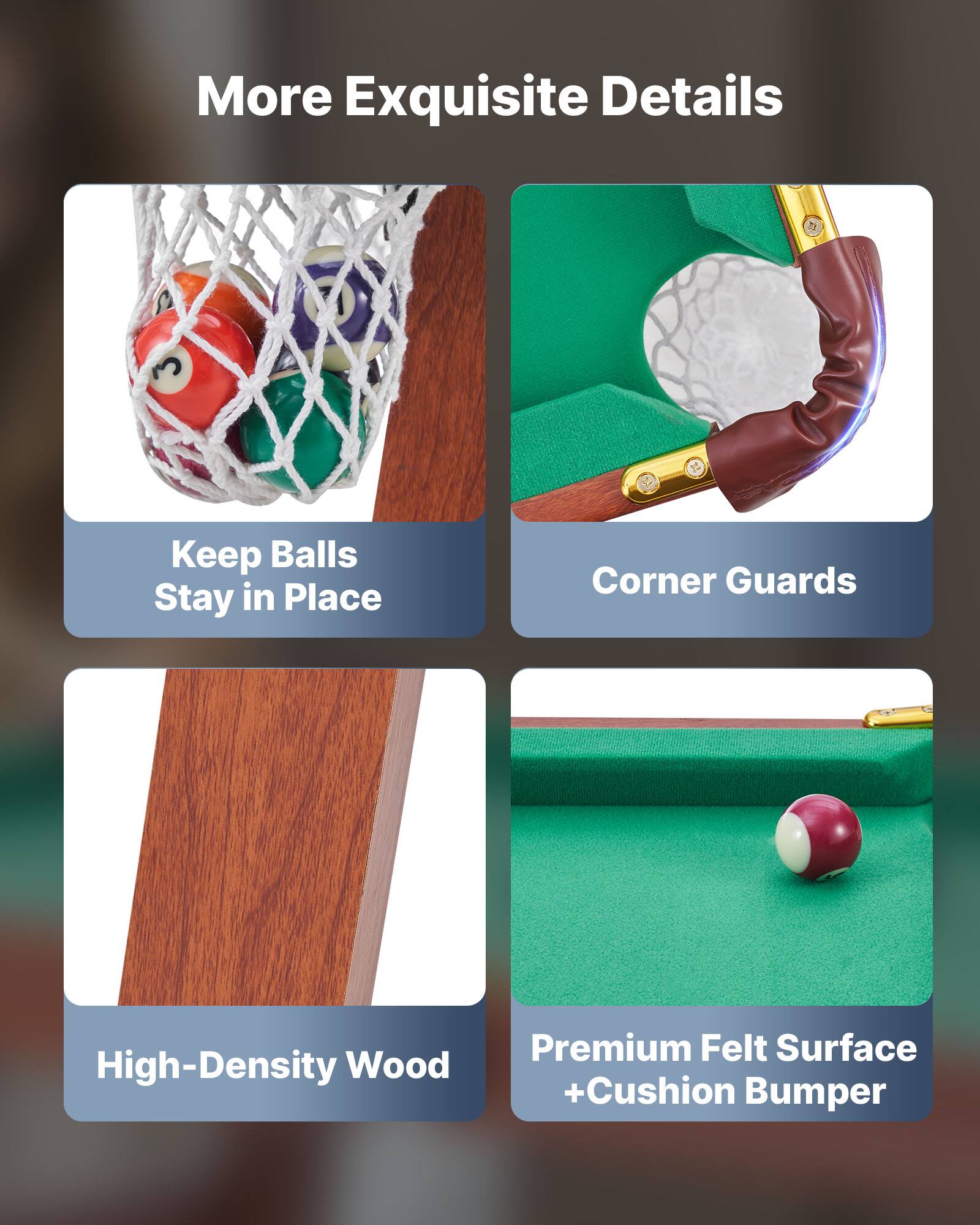 More Exquisite Details

- Keep Balls Stay in Place
- Corner Guards
- High-Density Wood
- Premium Felt Surface + Cushion Bumper