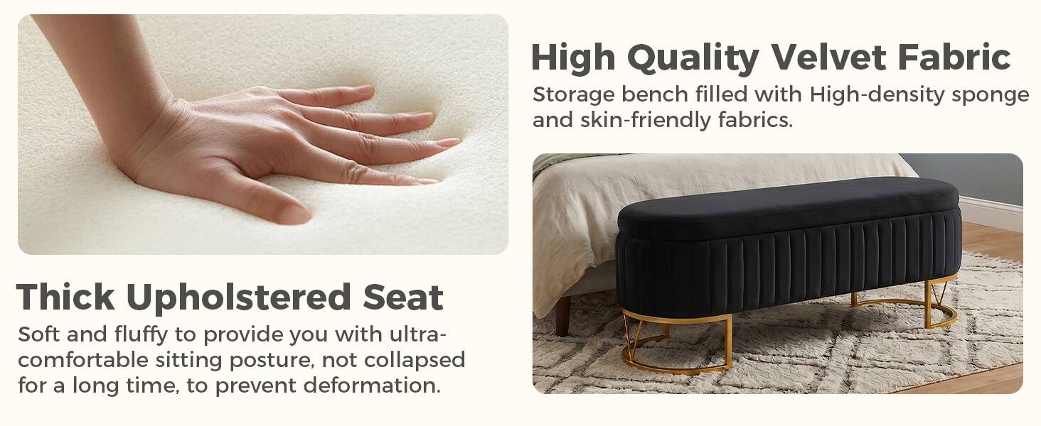 High Quality Velvet Fabric  
Storage bench filled with High-density sponge and skin-friendly fabrics.

Thick Upholstered Seat  
Soft and fluffy to provide you with ultra-comfortable sitting posture, not collapsed for a long time, to prevent deformation.