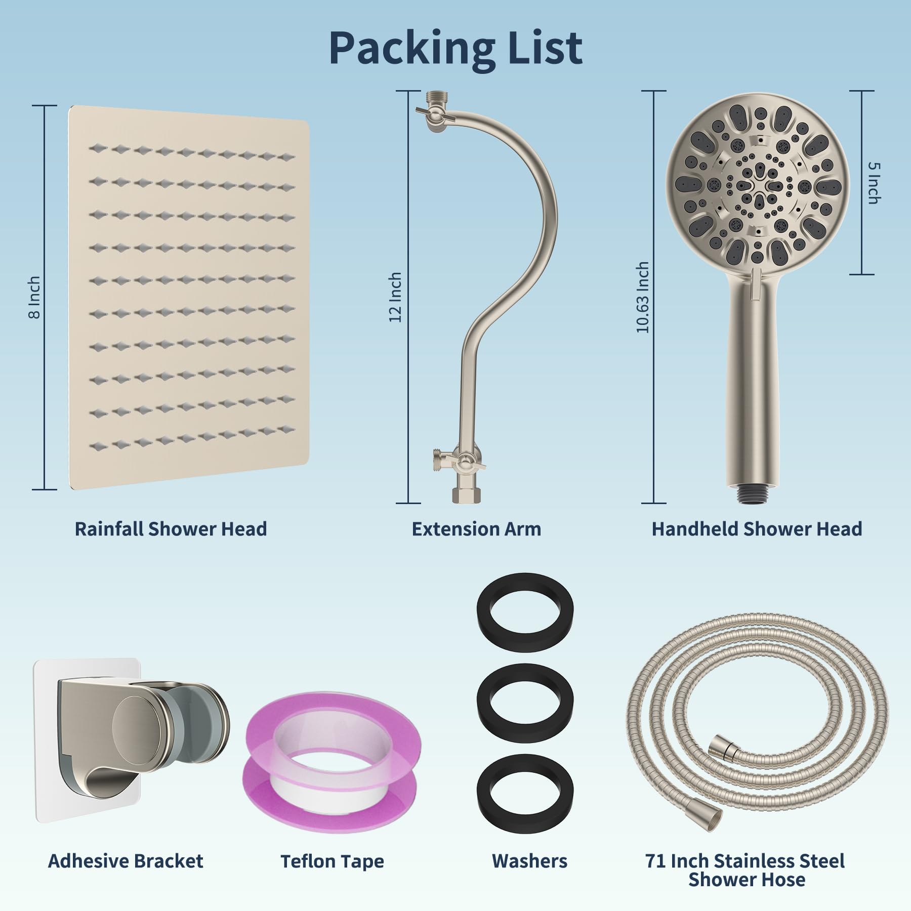 Packing List

- Rainfall Shower Head
- Extension Arm
- Handheld Shower Head
- Adhesive Bracket
- Teflon Tape
- Washers
- 71 Inch Stainless Steel Shower Hose

Dimensions:
- Rainfall Shower Head: 5 Inch
- Extension Arm: 12 Inch
- Handheld Shower Head: 10.63 Inch
- Shower Hose: 71 Inch