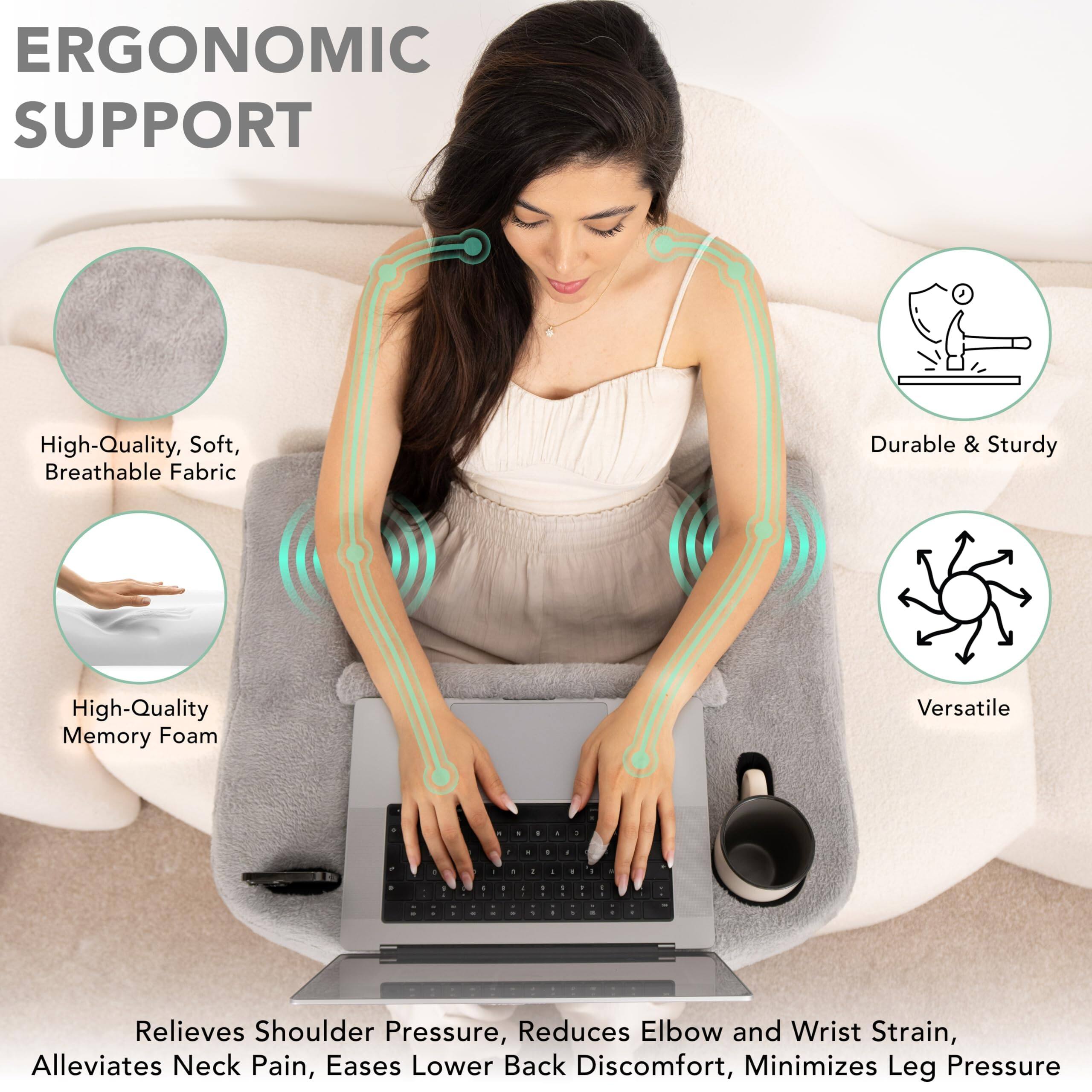 ERGONOMIC SUPPORT

- High-Quality, Soft, Breathable Fabric
- High-Quality Memory Foam
- Durable & Sturdy
- Versatile

Relieves Shoulder Pressure, Reduces Elbow and Wrist Strain, Alleviates Neck Pain, Eases Lower Back Discomfort, Minimizes Leg Pressure