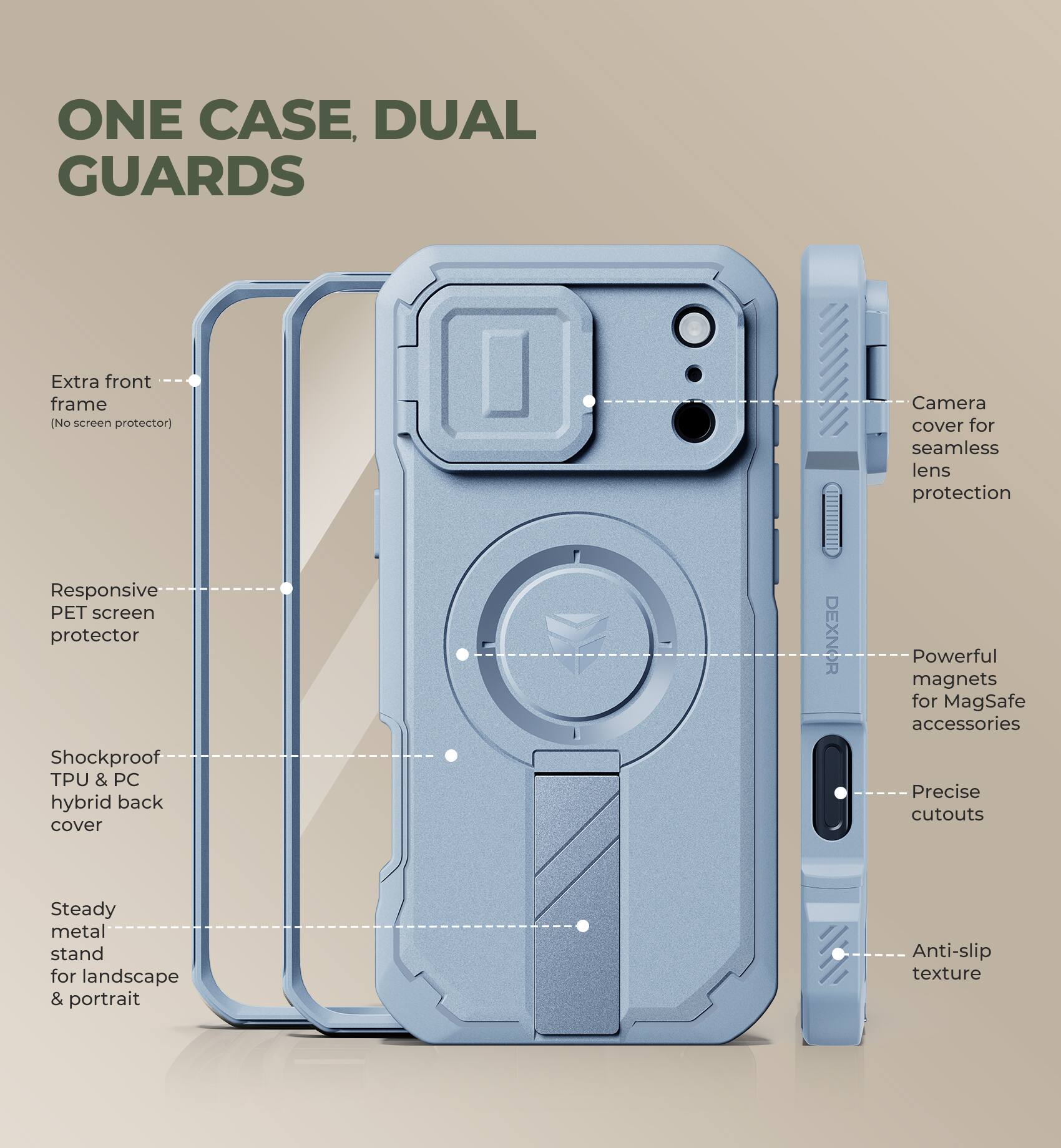 ONE CASE, DUAL GUARDS

Extra front frame (No screen protector)

Responsive PET screen protector

Shockproof TPU & PC hybrid back cover

Steady metal stand for landscape & portrait

Camera cover for seamless lens protection

Powerful magnets for MagSafe accessories

Precise cutouts

Anti-slip texture