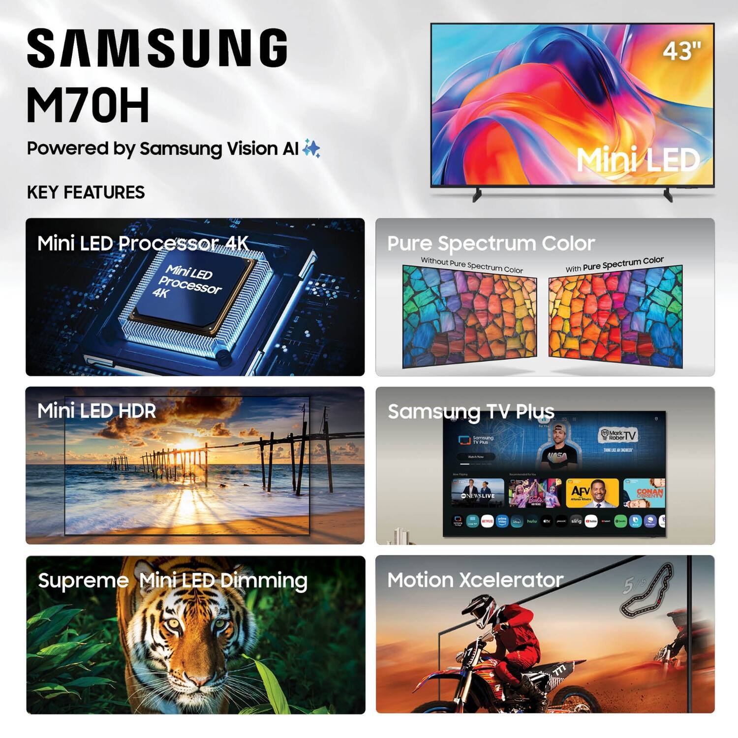 SAMSUNG M70H  
Powered by Samsung Vision AI  

KEY FEATURES  
43" Mini LED  
Mini LED Processor 4K  
Mini LED HDR  
Pure Spectrum Color  
Supreme Mini LED Dimming  
Motion Xcelerator  

Samsung TV Plus  
Mark Rober TV  
ONEWS LIVE  
AFV  
CONAN
