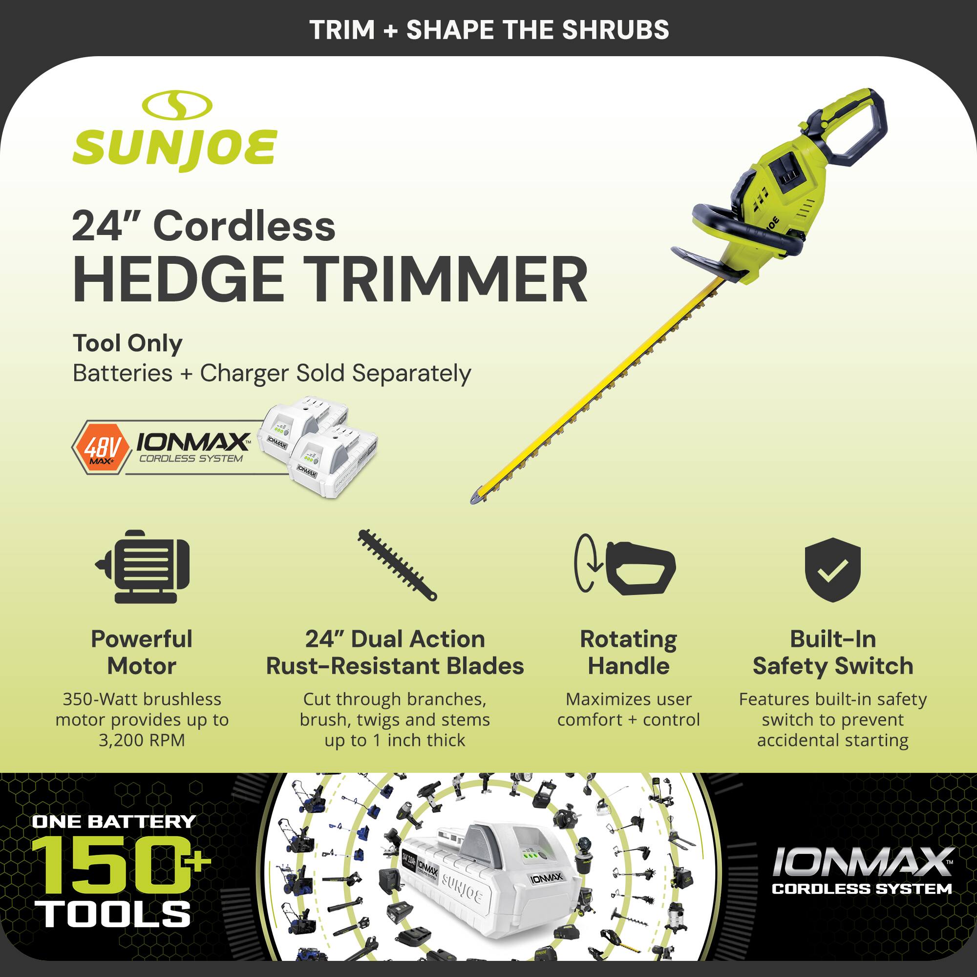 TRIM + SHAPE THE SHRUBS

SUNJOE

24" Cordless HEDGE TRIMMER

Tool Only
Batteries + Charger Sold Separately

4BV IONMAX CORDLESS SYSTEM

Powerful Motor
350-Watt brushless motor provides up to 3,200 RPM

24" Dual Action Rust-Resistant Blades
Cut through branches, brush, twigs and stems up to 1 inch thick

Rotating Handle
Maximizes user comfort + control

Built-In Safety Switch
Features built-in safety switch to prevent accidental starting

ONE BATTERY 150+ TOOLS