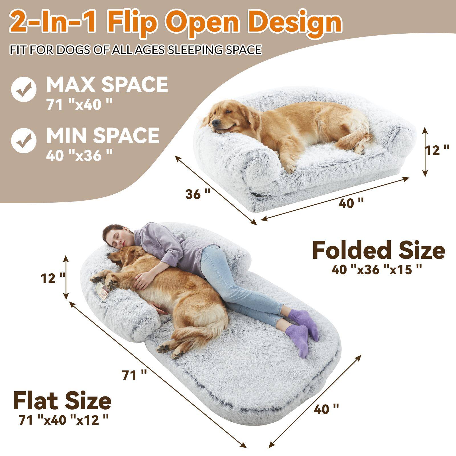 2-In-1 Flip Open Design  
FIT FOR DOGS OF ALL AGES SLEEPING SPACE  

- MAX SPACE  
  71" x 40"  

- MIN SPACE  
  40" x 36"  

Folded Size  
40" x 36" x 15"  

Flat Size  
71" x 40" x 12"