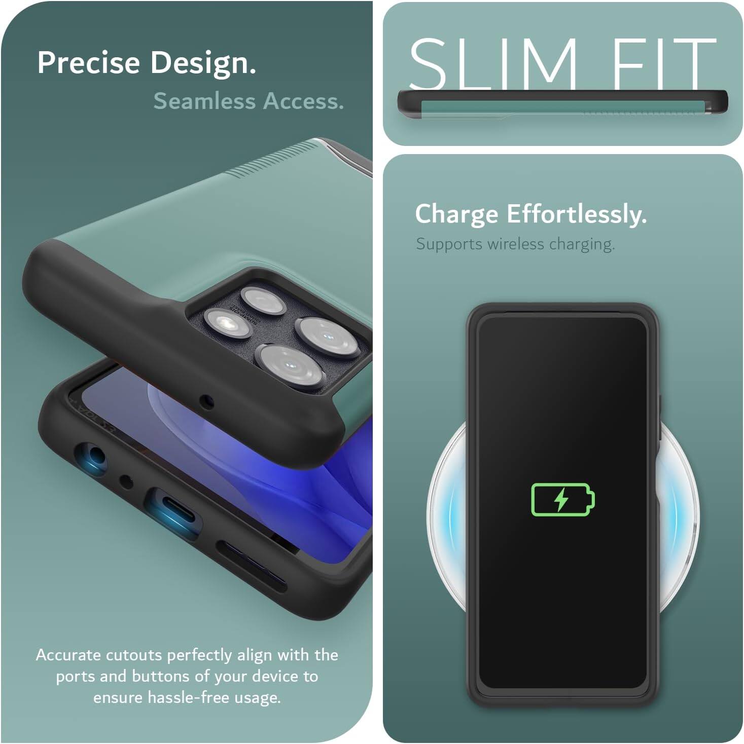 Precise Design.  
Seamless Access.  

SLIM FIT  

Charge Effortlessly.  
Supports wireless charging.  

Accurate cutouts perfectly align with the ports and buttons of your device to ensure hassle-free usage.