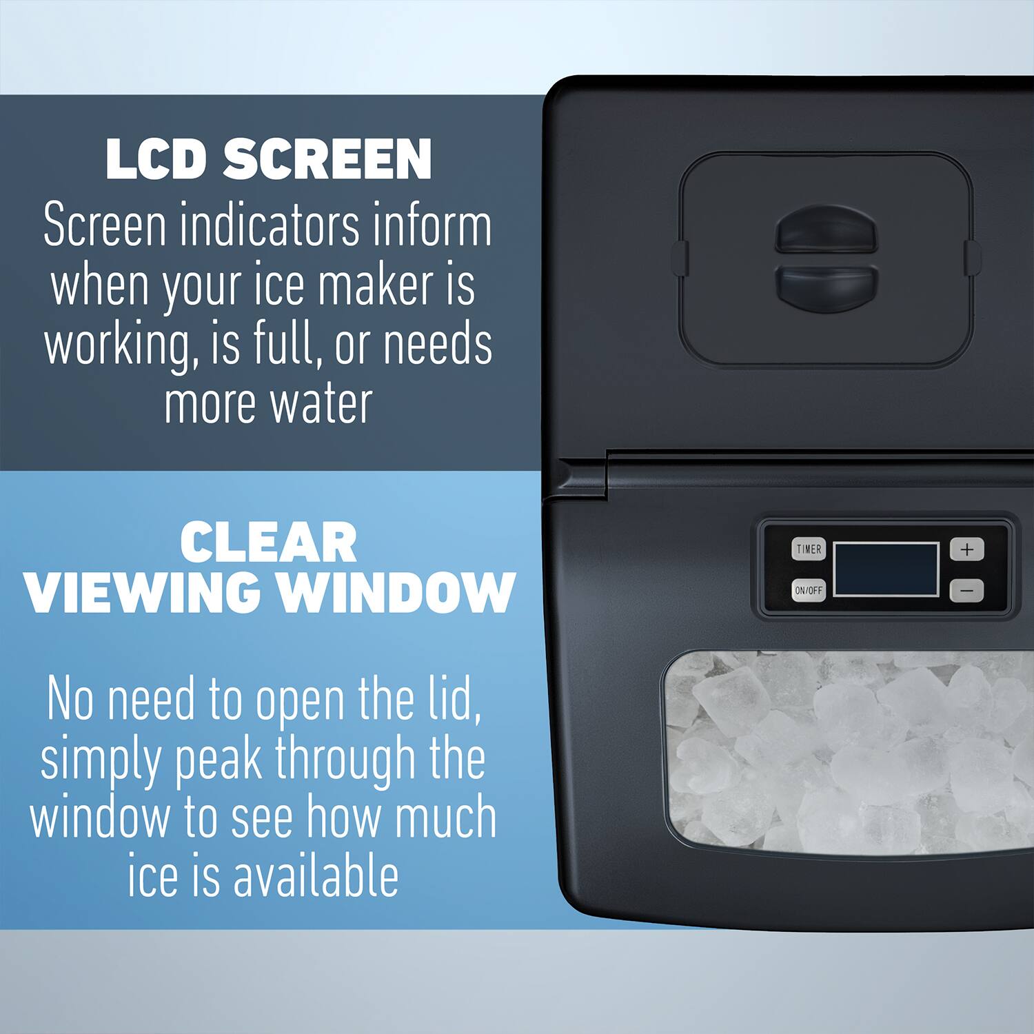 LCD SCREEN  
Screen indicators inform when your ice maker is working, is full, or needs more water  

CLEAR VIEWING WINDOW  
No need to open the lid, simply peak through the window to see how much ice is available