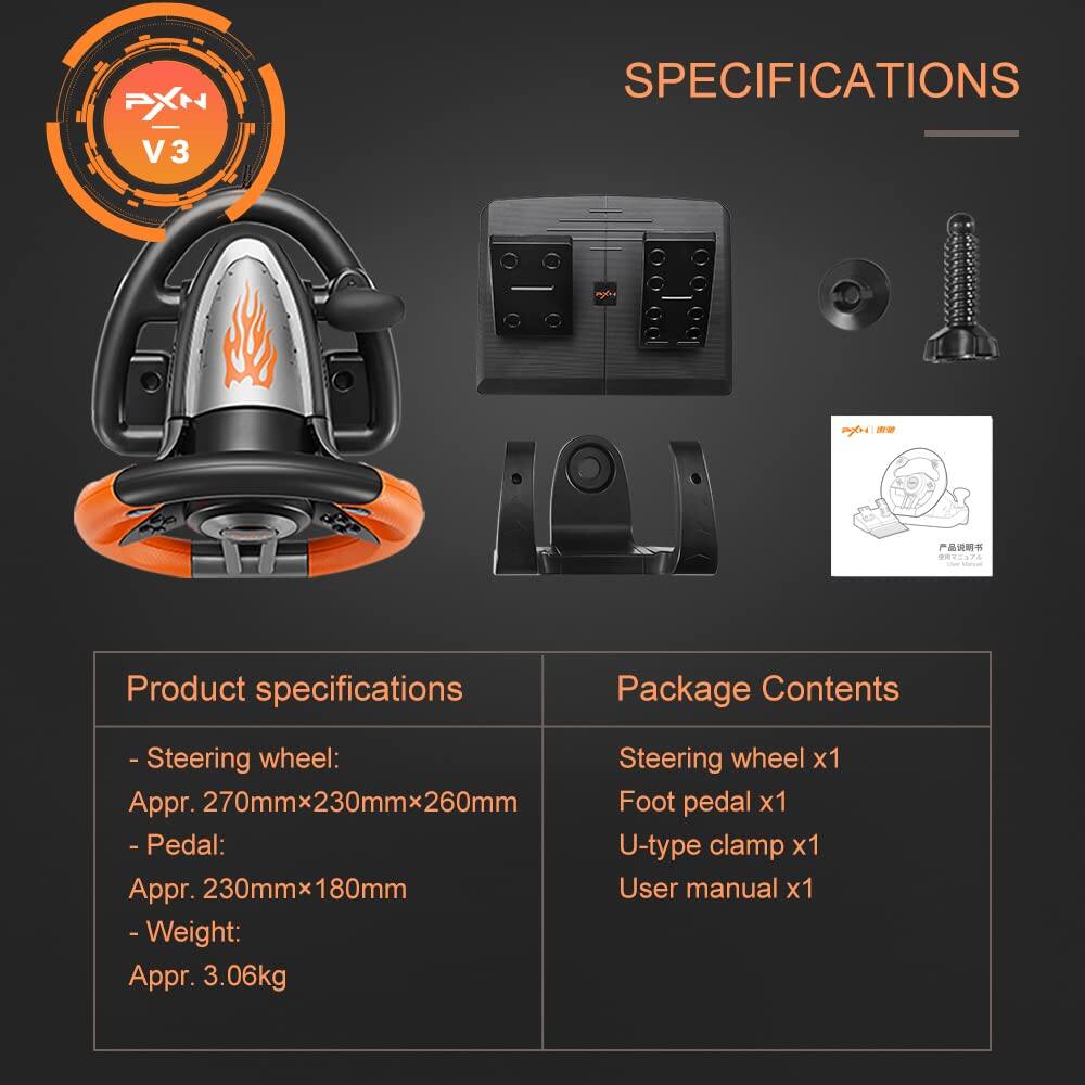 PXN V3 SPECIFICATIONS

Product specifications
- Steering wheel: Appr. 270mm x 230mm x 260mm
- Pedal: Appr. 230mm x 180mm
- Weight: Appr. 3.06kg

Package Contents
- Steering wheel x1
- Foot pedal x1
- U-type clamp x1
- User manual x1