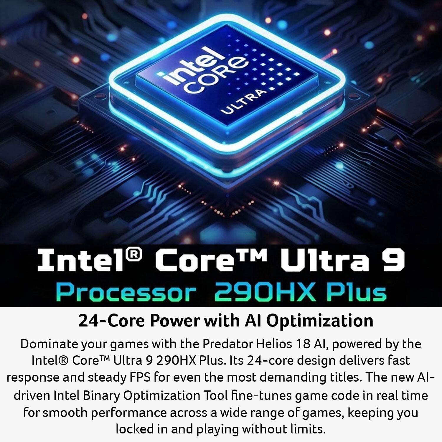 Intel Core Ultra Intel Core™ Ultra 9 Processor 290HX Plus 24-Core Power with AI Optimization

Dominate your games with the Predator Helios 18 AI, powered by the Intel Core™ Ultra 9 290HX Plus. Its 24-core design delivers fast response and steady FPS for even the most demanding titles. The new AI-driven Intel Binary Optimization Tool fine-tunes game code in real time for smooth performance across a wide range of games, keeping you locked in and playing without limits.