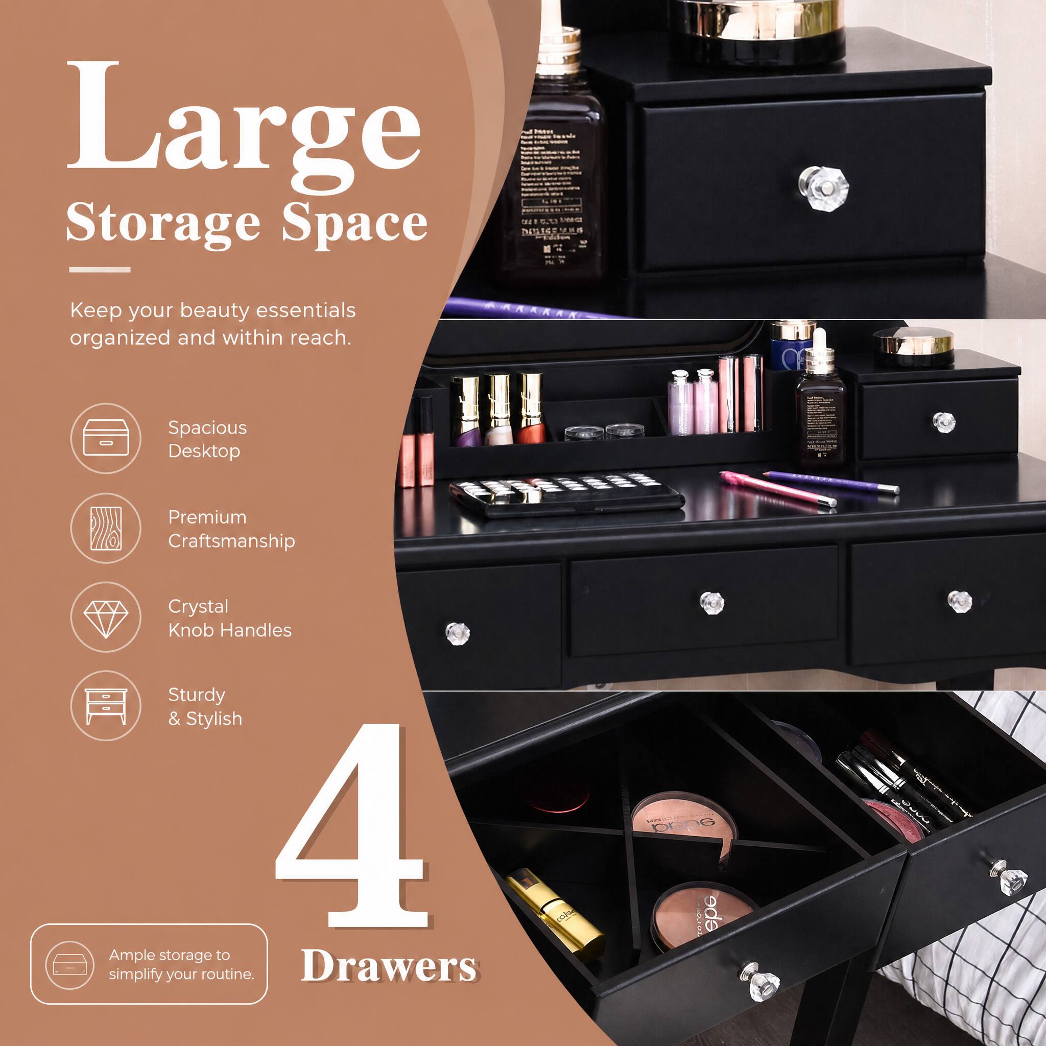 Large Storage Space

Keep your beauty essentials organized and within reach.

- Spacious Desktop
- Premium Craftsmanship
- Crystal Knob Handles
- Sturdy & Stylish

4 Drawers

Ample storage to simplify your routine.