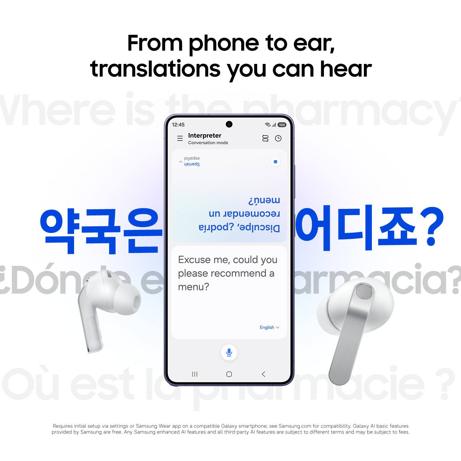 From phone to ear, translations you can hear

Where is the pharmacy?

12:45 Interpreter Conversation mode

Excuse me, could you please recommend a menu?

armacia?

English

O est la pharmacie?

Requires initial setup via settings or Samsung Wear app on a compatible Galaxy smartphone, see Samsung.com for compatibility. Galaxy AI basic features provided by Samsung are free. Any Samsung enhanced AI features and all third-party AI features are subject to different terms and may be subject to fees.