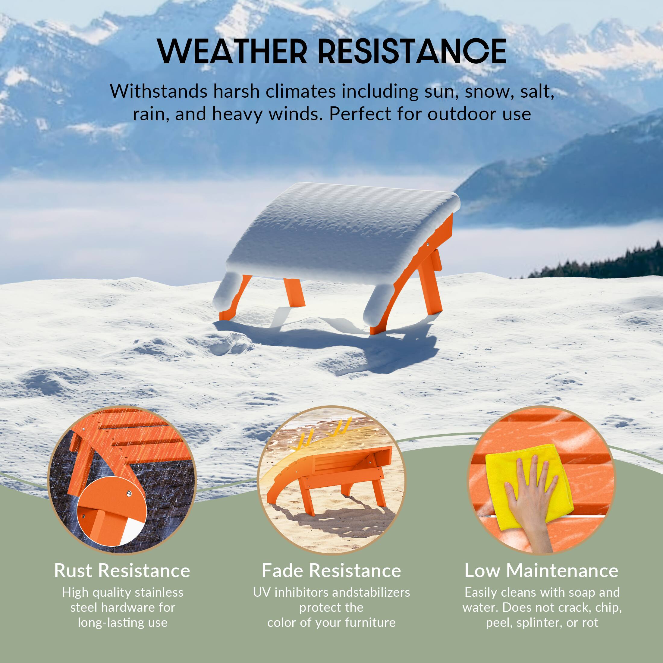 WEATHER RESISTANCE  
Withstands harsh climates including sun, snow, salt, rain, and heavy winds. Perfect for outdoor use

Rust Resistance  
High quality stainless steel hardware for long-lasting use

Fade Resistance  
UV inhibitors and stabilizers protect the color of your furniture

Low Maintenance  
Easily cleans with soap and water. Does not crack, chip, peel, splinter, or rot