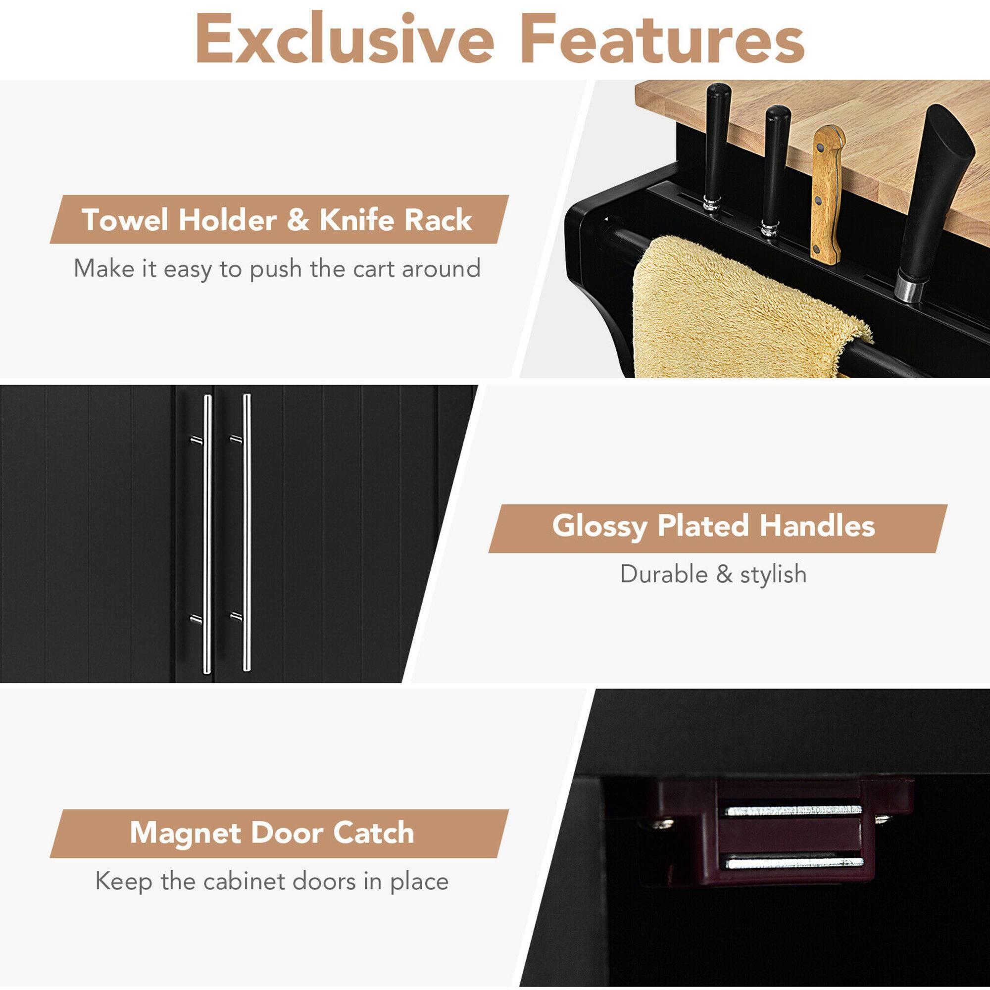 Exclusive Features

- **Towel Holder & Knife Rack**
  - Make it easy to push the cart around

- **Glossy Plated Handles**
  - Durable & stylish

- **Magnet Door Catch**
  - Keep the cabinet doors in place