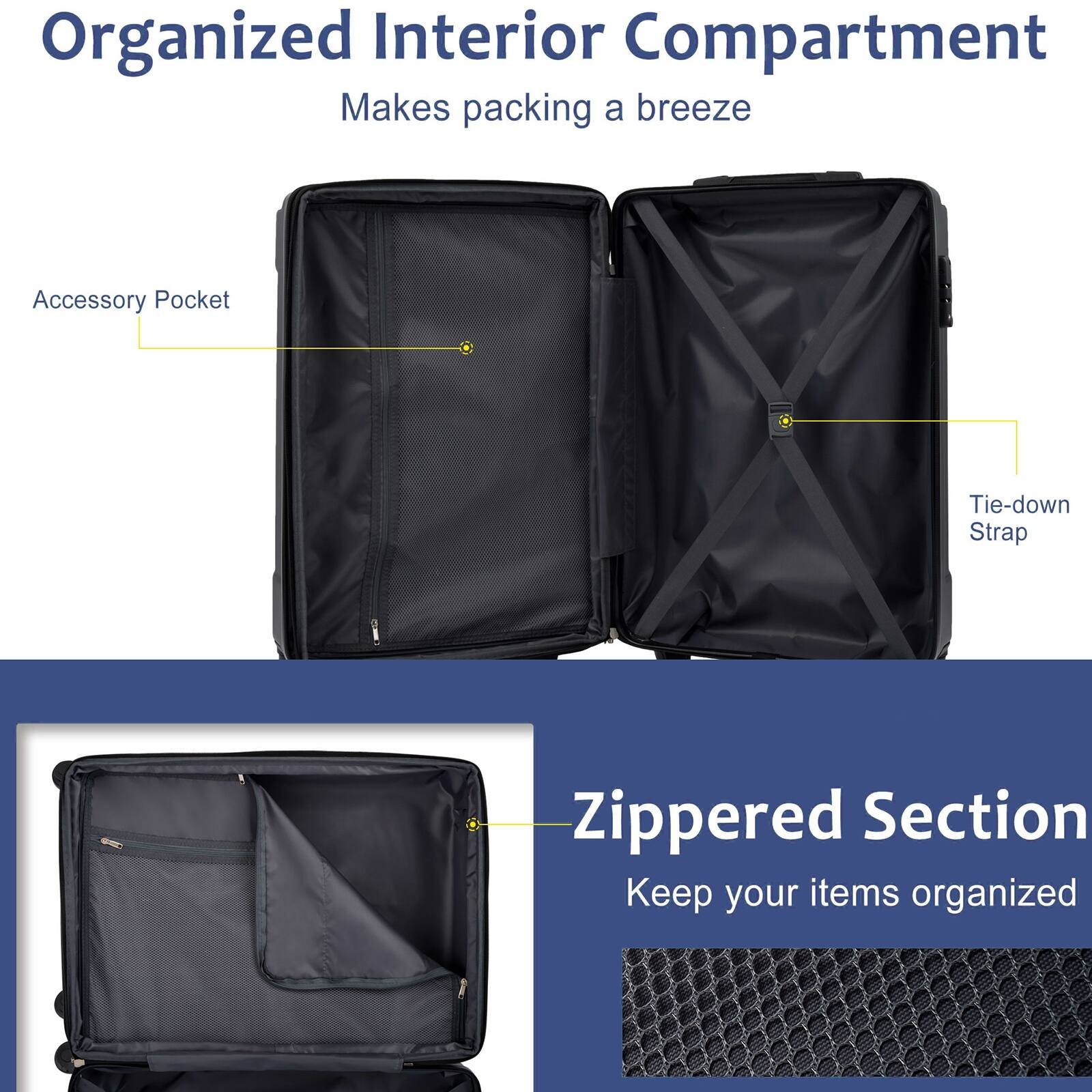 Organized Interior Compartment  
Makes packing a breeze  

Accessory Pocket  
Tie-down Strap  

Zippered Section  
Keep your items organized