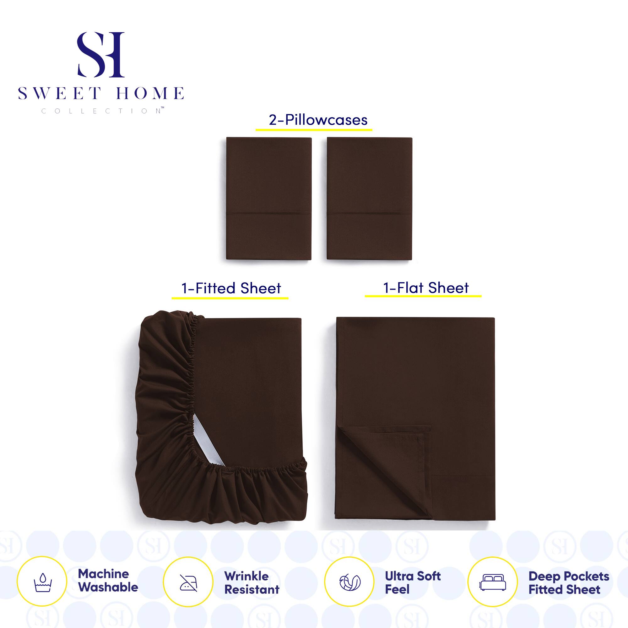 **SWEET HOME COLLECTION**

- 2-Pillowcases
- 1-Fitted Sheet
- 1-Flat Sheet

**Features:**
- Machine Washable
- Wrinkle Resistant
- Ultra Soft Feel
- Deep Pockets Fitted Sheet
