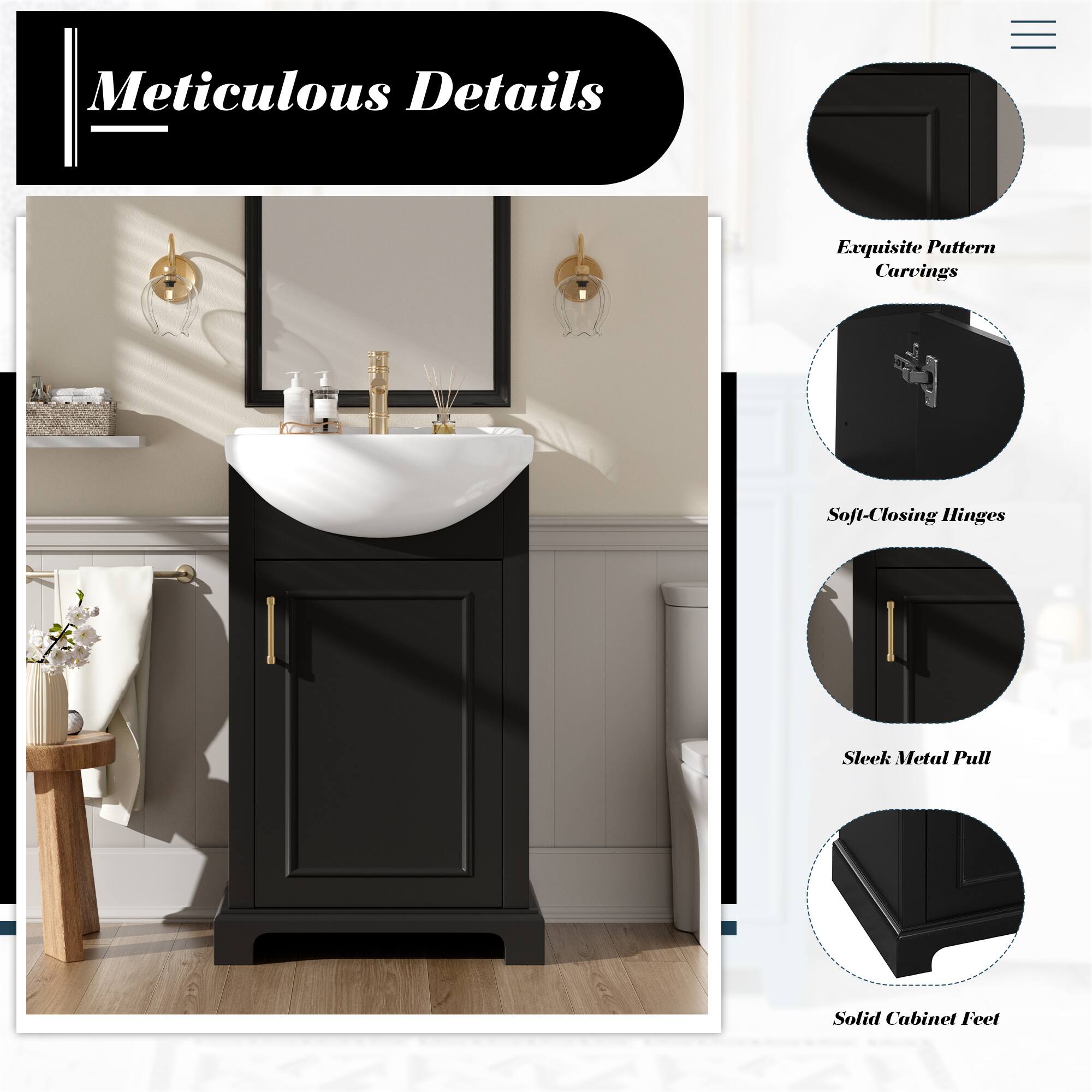 Meticulous Details

- Exquisite Pattern Carvings
- Soft-Closing Hinges
- Sleek Metal Pull
- Solid Cabinet Feet