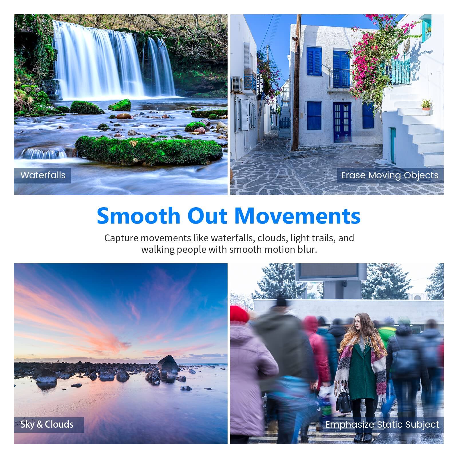 Waterfalls  
Erase Moving Objects  
Sky & Clouds  

Smooth Out Movements  
Capture movements like waterfalls, clouds, light trails, and walking people with smooth motion blur.  

Emphasize Static Subject
