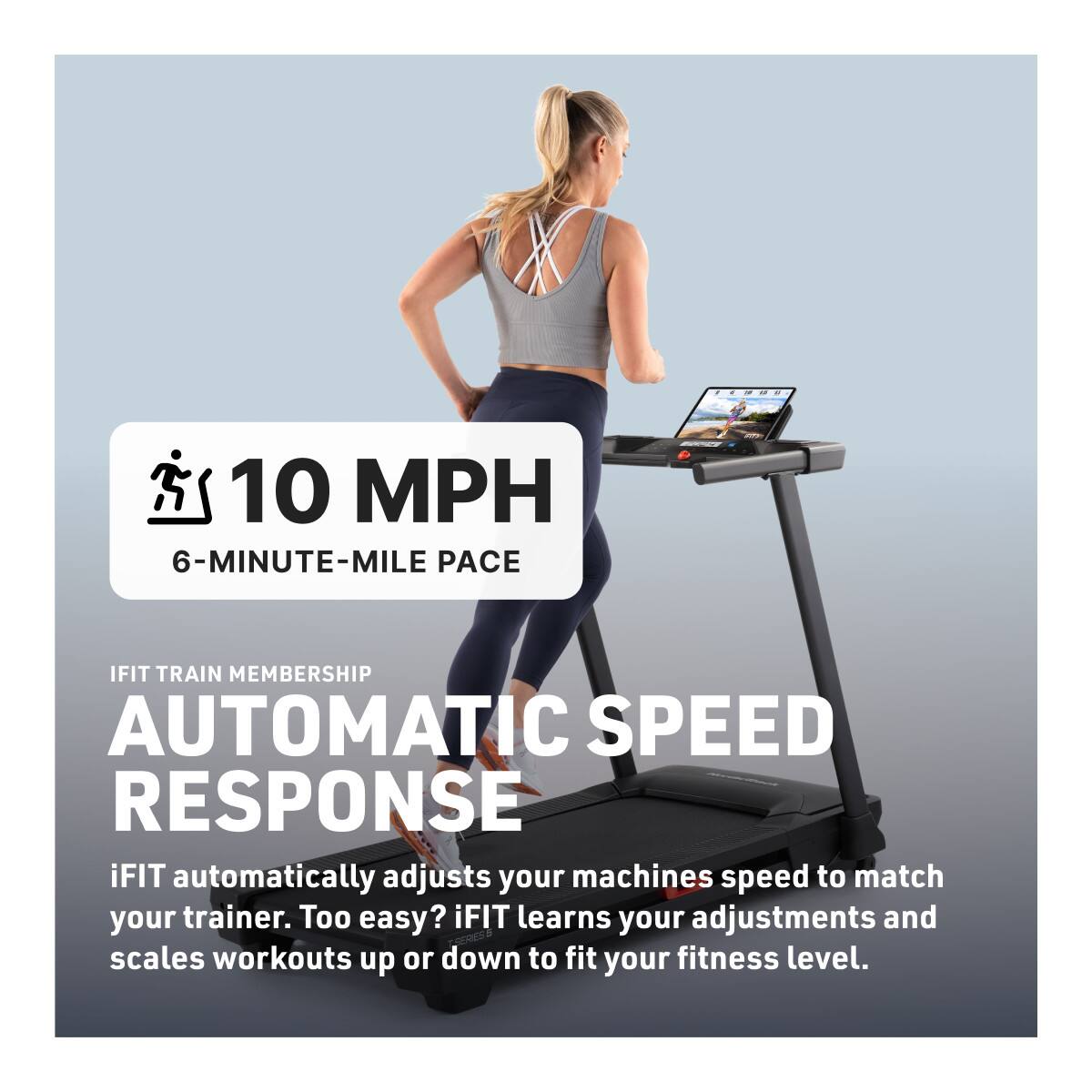 10 MPH  
6-MINUTE-MILE PACE  

IFIT TRAIN MEMBERSHIP  
AUTOMATIC SPEED RESPONSE  

iFIT automatically adjusts your machine's speed to match your trainer. Too easy? iFIT learns your adjustments and scales workouts up or down to fit your fitness level.