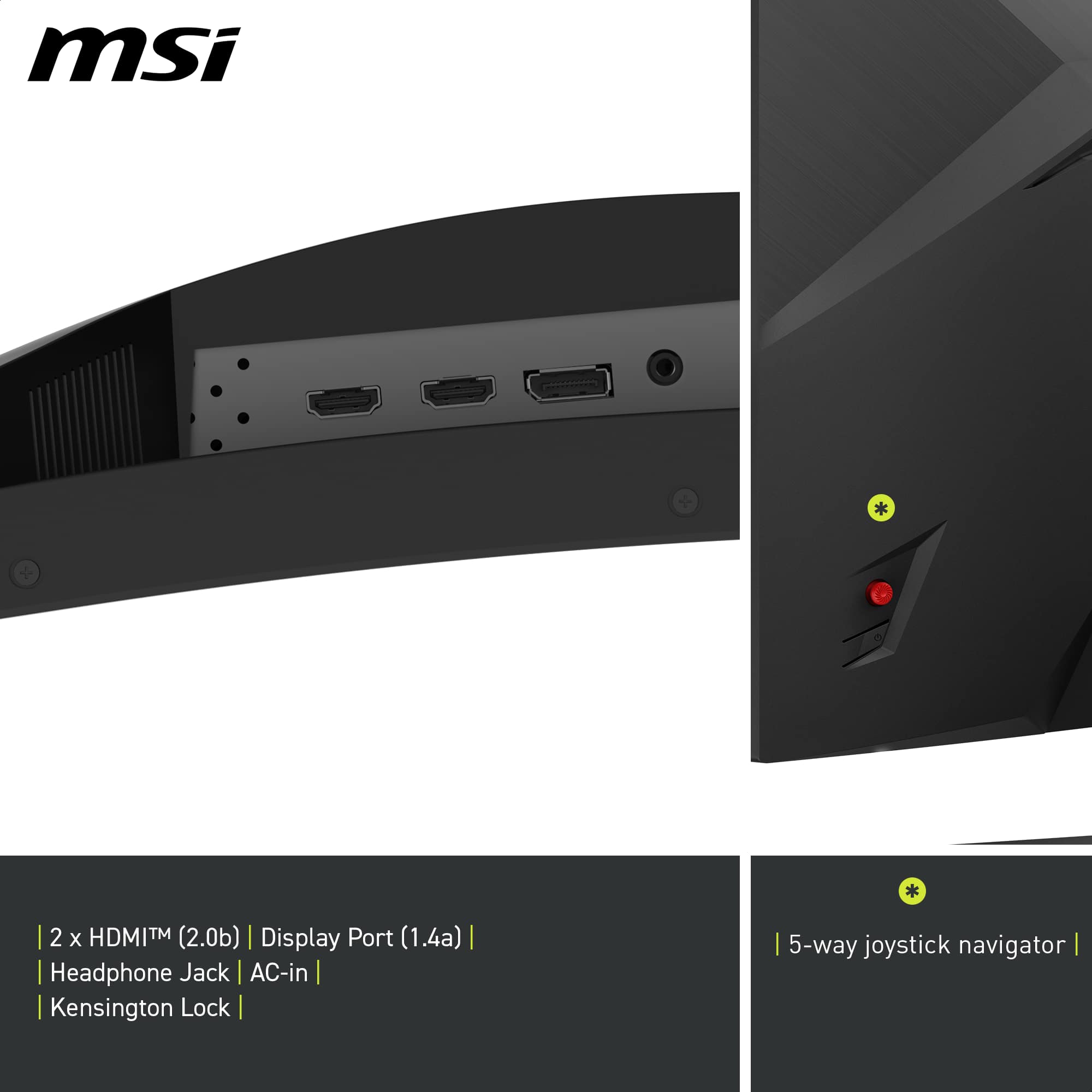 msi
2 x HDMITM (2.0b) | Display Port (1.4a) | Headphone Jack AC-in | Kensington Lock | 5-way joystick navigator