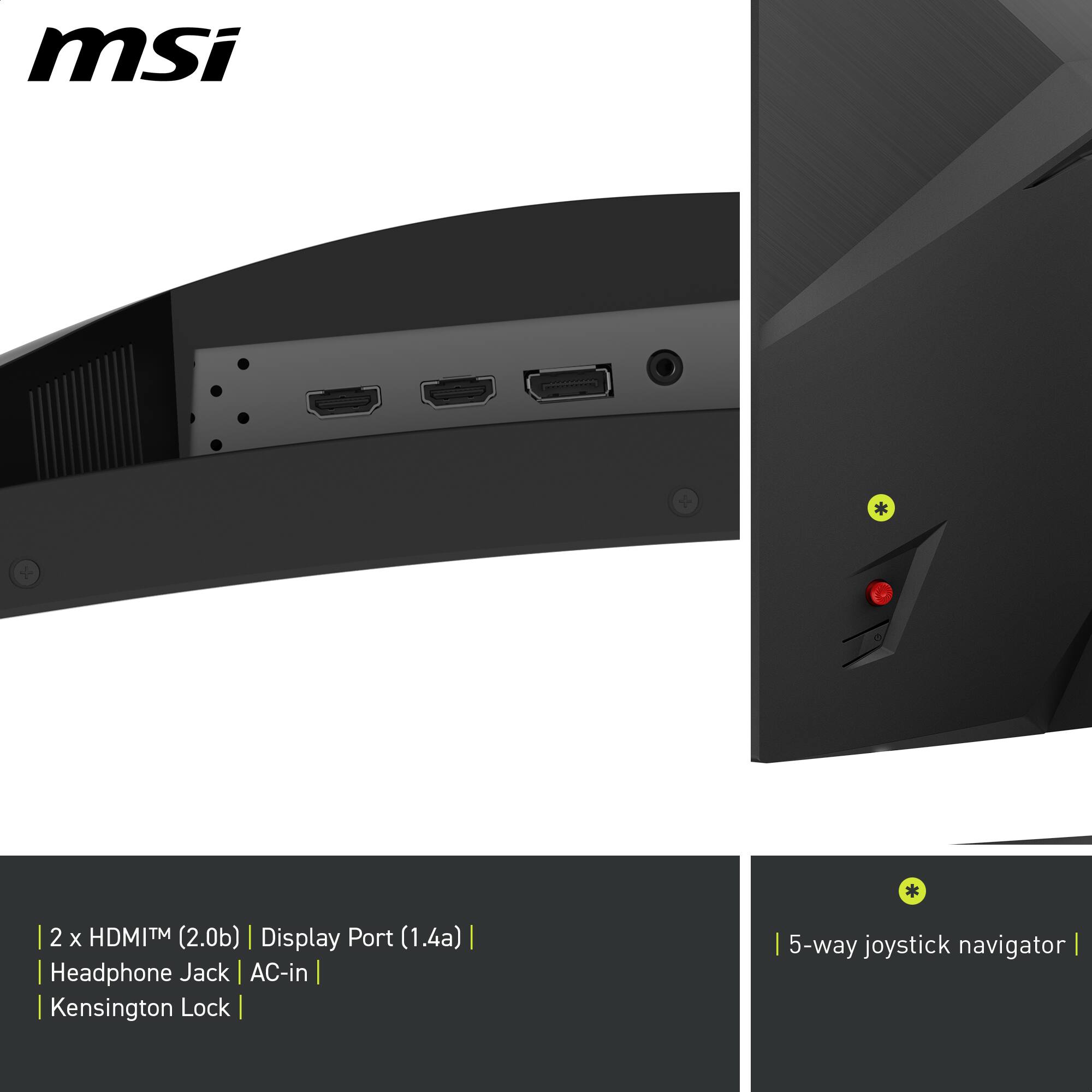 msi
2 x HDMITM (2.0b) | Display Port (1.4a) | Headphone Jack AC-in | Kensington Lock | 5-way joystick navigator