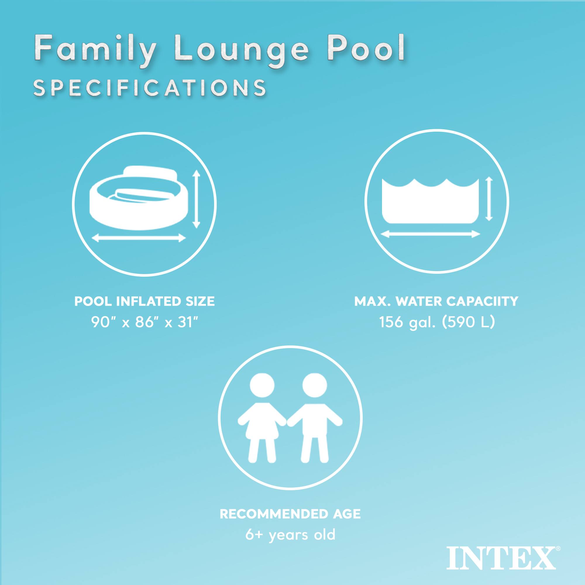 Family Lounge Pool  
SPECIFICATIONS  

POOL INFLATED SIZE  
90" x 86" x 31"  

MAX. WATER CAPACITY  
156 gal. (590 L)  

RECOMMENDED AGE  
6+ years old  

INTEX