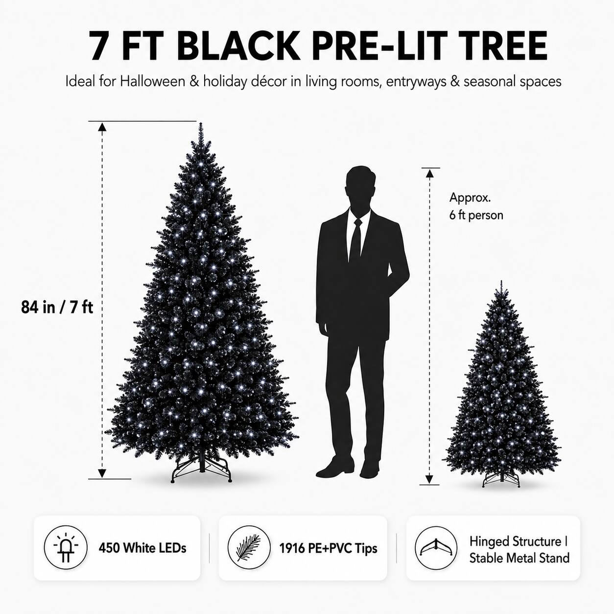 7 FT BLACK PRE-LIT TREE  
Ideal for Halloween & holiday décor in living rooms, entryways & seasonal spaces  
Approx. 6 ft person  
84 in / 7 ft  
450 White LEDs  
1916 PE+PVC Tips  
Hinged Structure | Stable Metal Stand